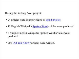 During the Writing Lives project:
• 24 articles were acknowledged as 'good articles'
• 12 English Wikipedia Spoken Word articles were produced
• 3 Simple English Wikipedia Spoken Word articles were
produced
• 201 Did You Know? articles were written.
 