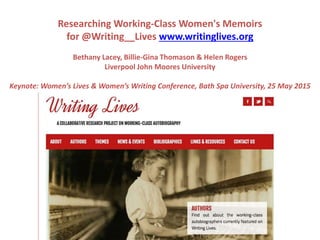 Researching Working-Class Women's Memoirs
for @Writing__Lives www.writinglives.org
Bethany Lacey, Billie-Gina Thomason & Helen Rogers
Liverpool John Moores University
Keynote: Women’s Lives & Women’s Writing Conference, Bath Spa University, 25 May 2015
Bethany Lacey, Billie-Gina Thomason and Helen Rogers
Liverpool John Moores University
 