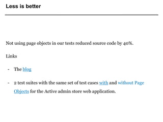 Less is better
Not using page objects in our tests reduced source code by 40%.
Links
- The blog
- 2 test suites with the same set of test cases with and without Page
Objects for the Active admin store web application.
 