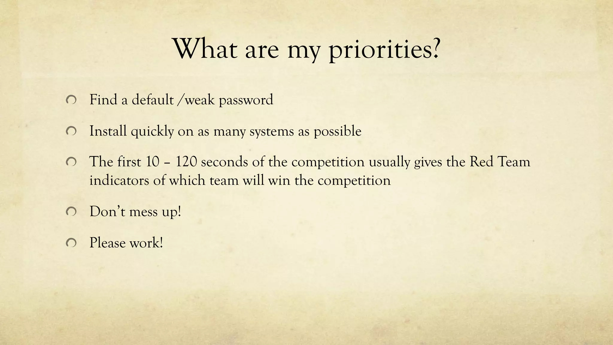 What are my priorities?
Find a default /weak password
Install quickly on as many systems as possible
The first 10 – 120 seconds of the competition usually gives the Red Team
indicators of which team will win the competition
Don’t mess up!
Please work!
 