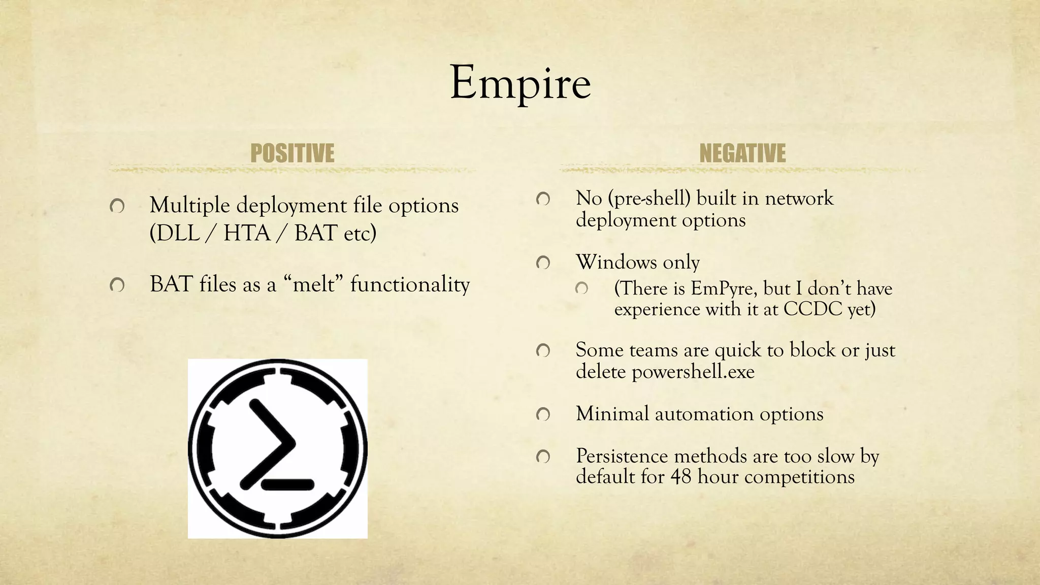 Empire
POSITIVE
Multiple deployment file options
(DLL / HTA / BAT etc)
BAT files as a “melt” functionality
NEGATIVE
No (pre-shell) built in network
deployment options
Windows only
(There is EmPyre, but I don’t have
experience with it at CCDC yet)
Some teams are quick to block or just
delete powershell.exe
Minimal automation options
Persistence methods are too slow by
default for 48 hour competitions
 