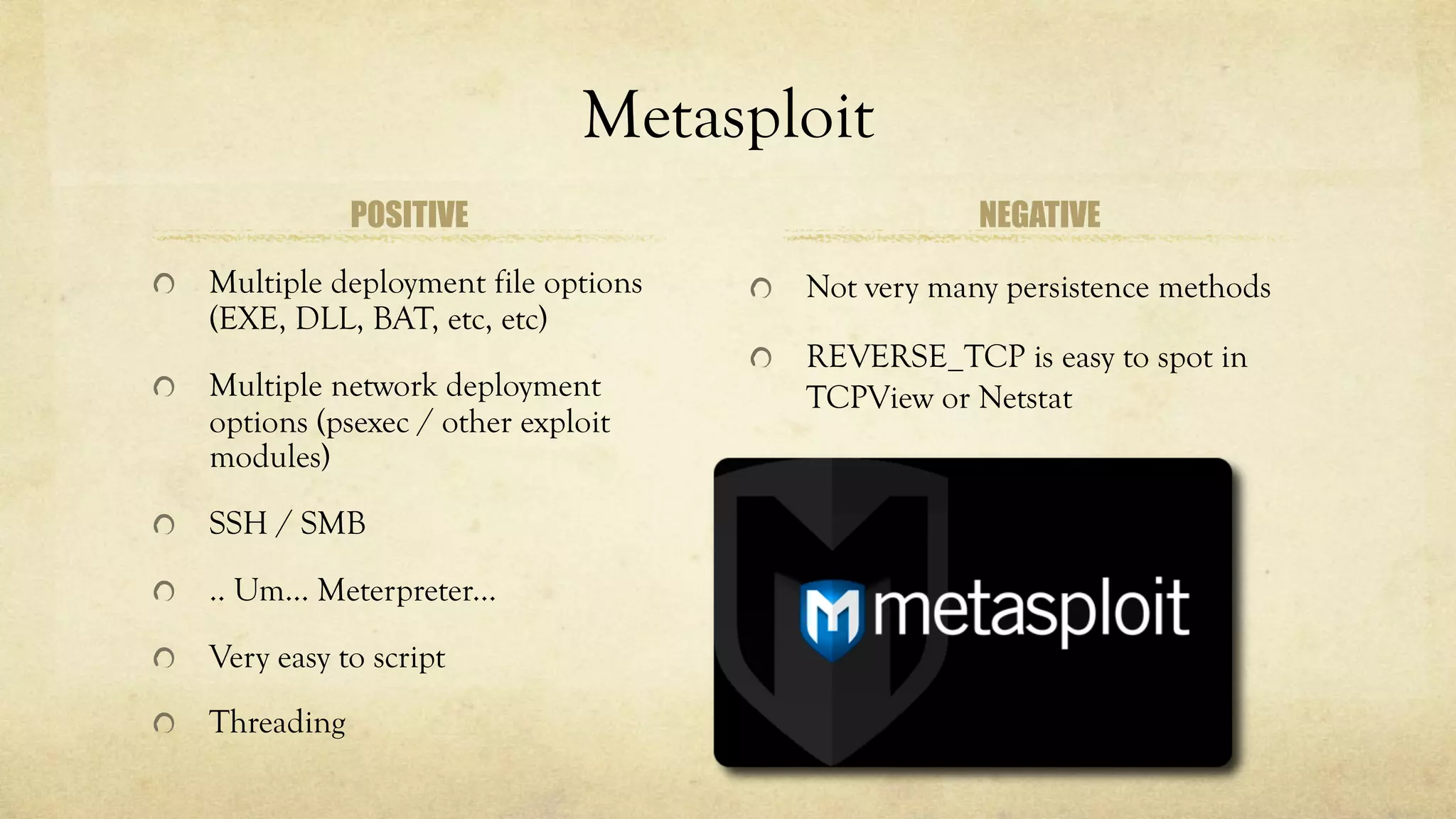 Metasploit
POSITIVE
Multiple deployment file options
(EXE, DLL, BAT, etc, etc)
Multiple network deployment
options (psexec / other exploit
modules)
SSH / SMB
.. Um… Meterpreter...
Very easy to script
Threading
NEGATIVE
Not very many persistence methods
REVERSE_TCP is easy to spot in
TCPView or Netstat
 