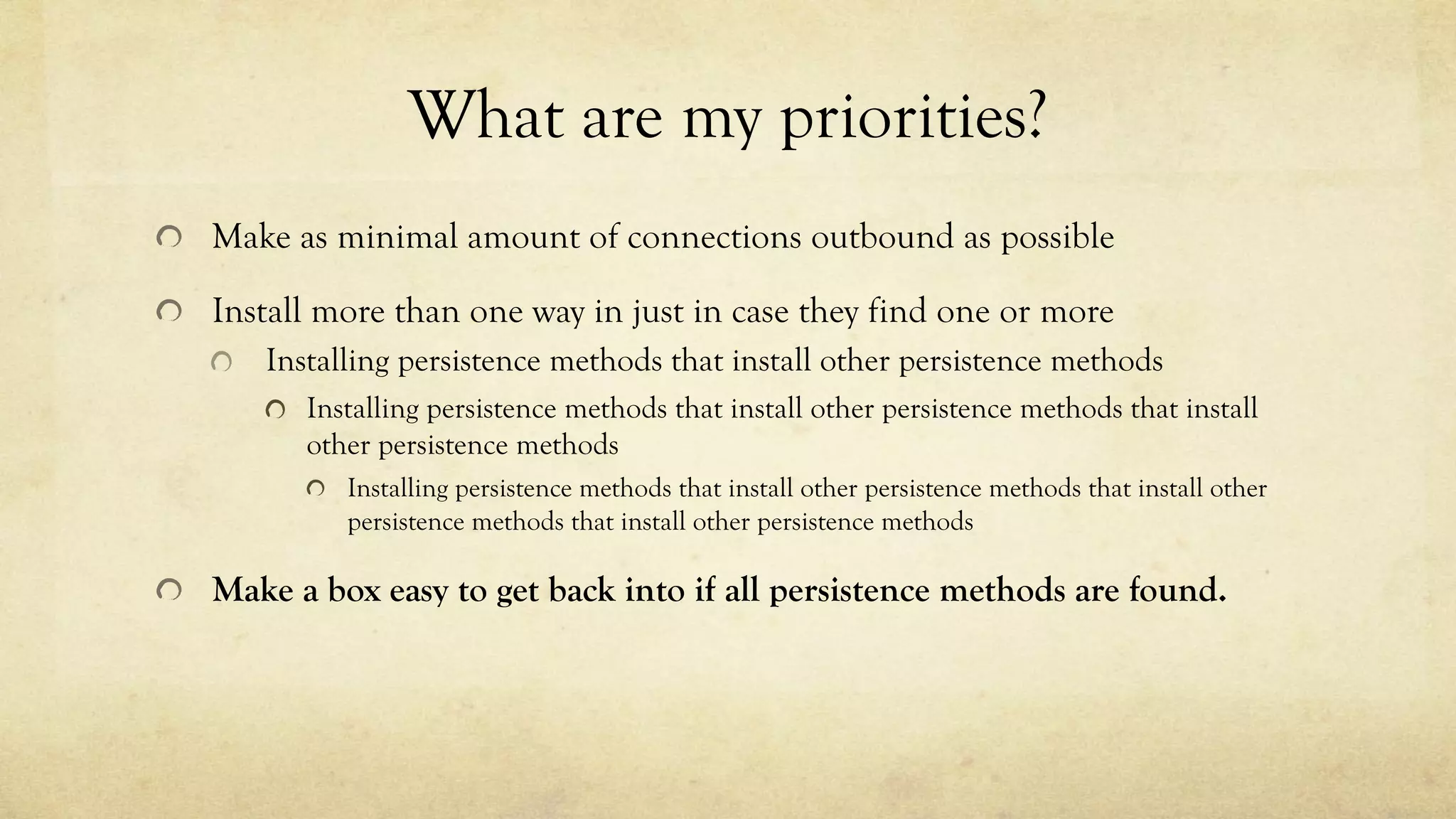 What are my priorities?
Make as minimal amount of connections outbound as possible
Install more than one way in just in case they find one or more
Installing persistence methods that install other persistence methods
Installing persistence methods that install other persistence methods that install
other persistence methods
Installing persistence methods that install other persistence methods that install other
persistence methods that install other persistence methods
Make a box easy to get back into if all persistence methods are found.
 