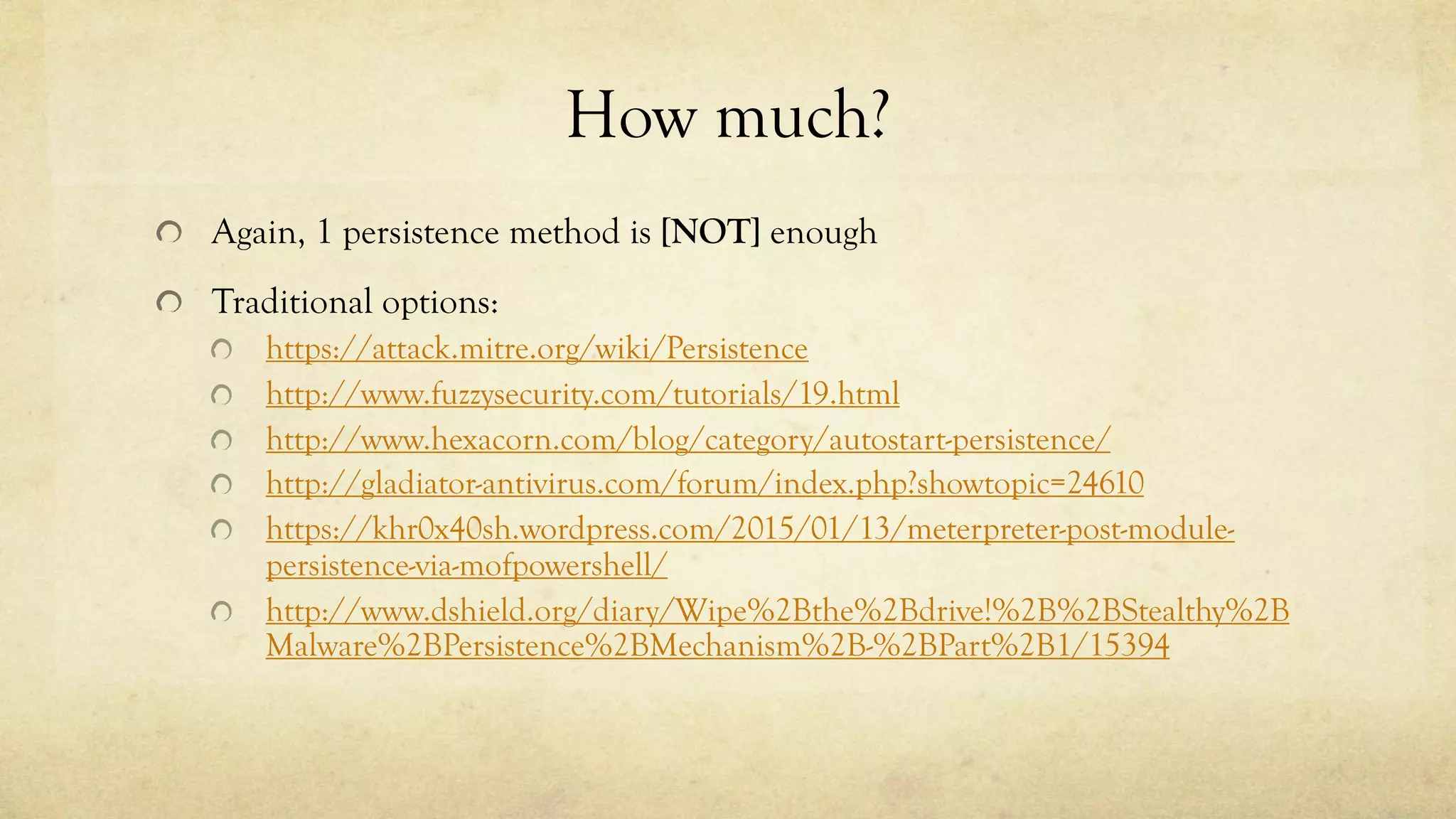 How much?
Again, 1 persistence method is [NOT] enough
Traditional options:
https://attack.mitre.org/wiki/Persistence
http://www.fuzzysecurity.com/tutorials/19.html
http://www.hexacorn.com/blog/category/autostart-persistence/
http://gladiator-antivirus.com/forum/index.php?showtopic=24610
https://khr0x40sh.wordpress.com/2015/01/13/meterpreter-post-module-
persistence-via-mofpowershell/
http://www.dshield.org/diary/Wipe%2Bthe%2Bdrive!%2B%2BStealthy%2B
Malware%2BPersistence%2BMechanism%2B-%2BPart%2B1/15394
 