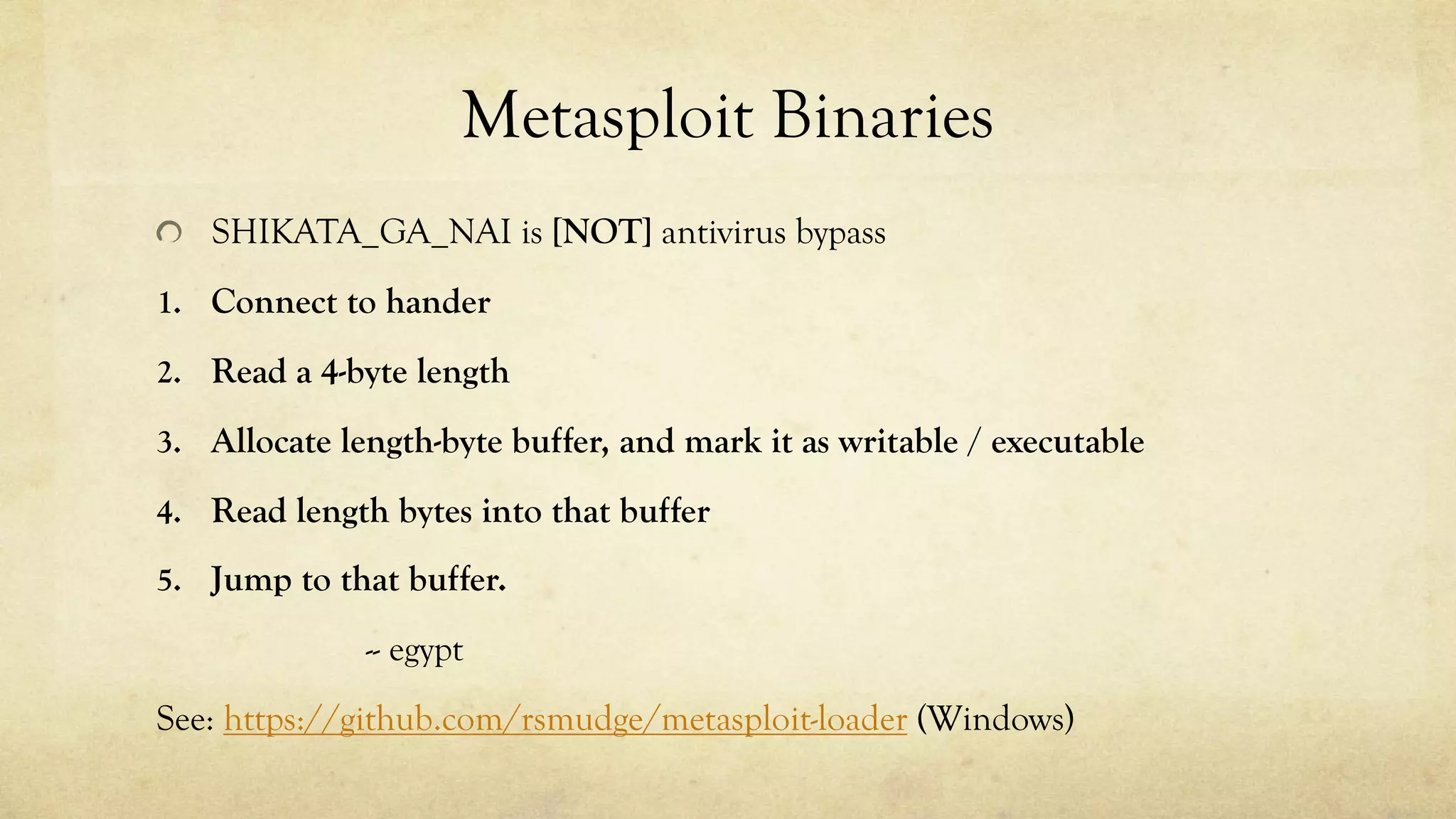 Metasploit Binaries
SHIKATA_GA_NAI is [NOT] antivirus bypass
1. Connect to hander
2. Read a 4-byte length
3. Allocate length-byte buffer, and mark it as writable / executable
4. Read length bytes into that buffer
5. Jump to that buffer.
-- egypt
See: https://github.com/rsmudge/metasploit-loader (Windows)
 