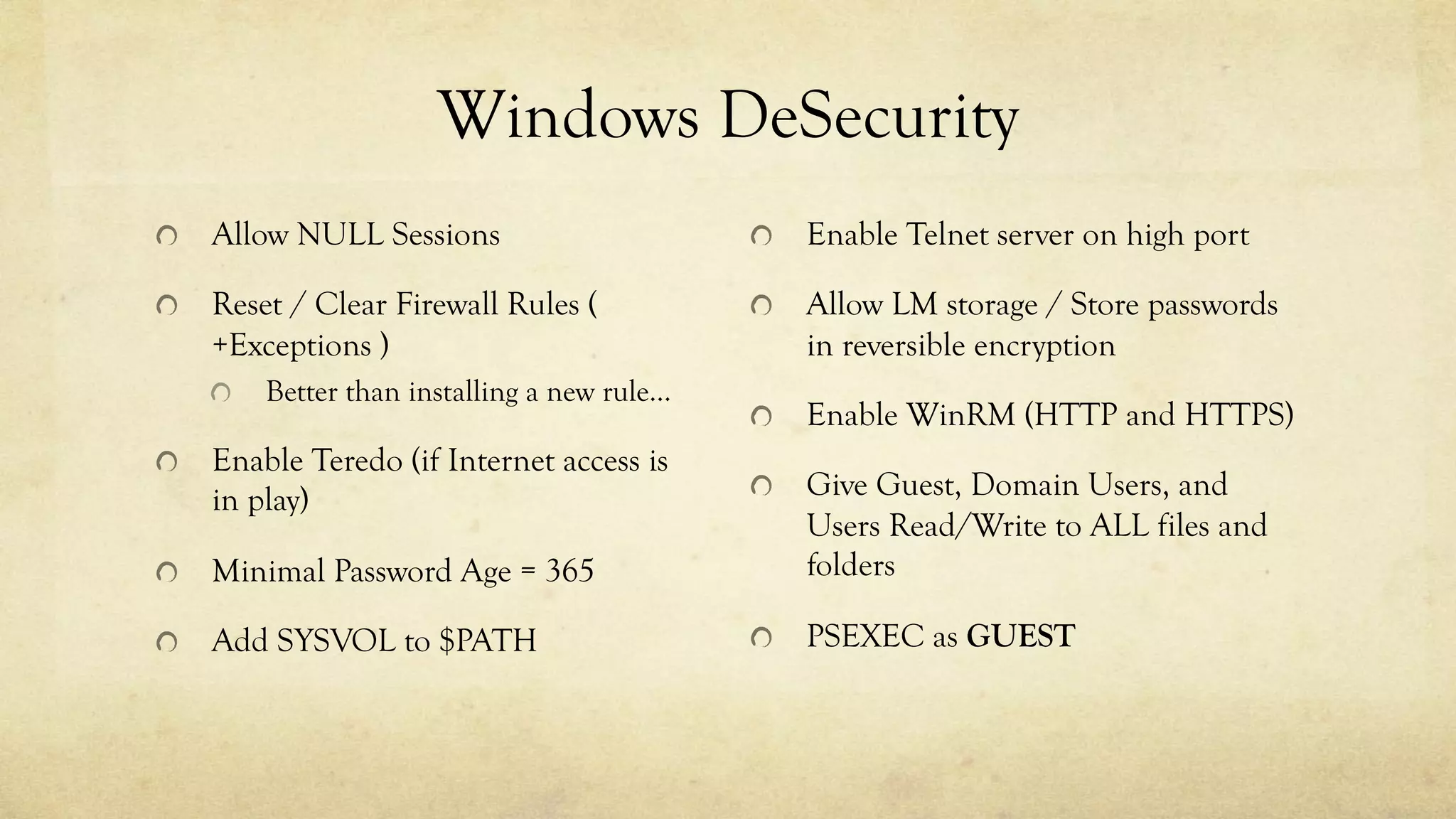 Windows DeSecurity
Allow NULL Sessions
Reset / Clear Firewall Rules (
+Exceptions )
Better than installing a new rule…
Enable Teredo (if Internet access is
in play)
Minimal Password Age = 365
Add SYSVOL to $PATH
Enable Telnet server on high port
Allow LM storage / Store passwords
in reversible encryption
Enable WinRM (HTTP and HTTPS)
Give Guest, Domain Users, and
Users Read/Write to ALL files and
folders
PSEXEC as GUEST
 