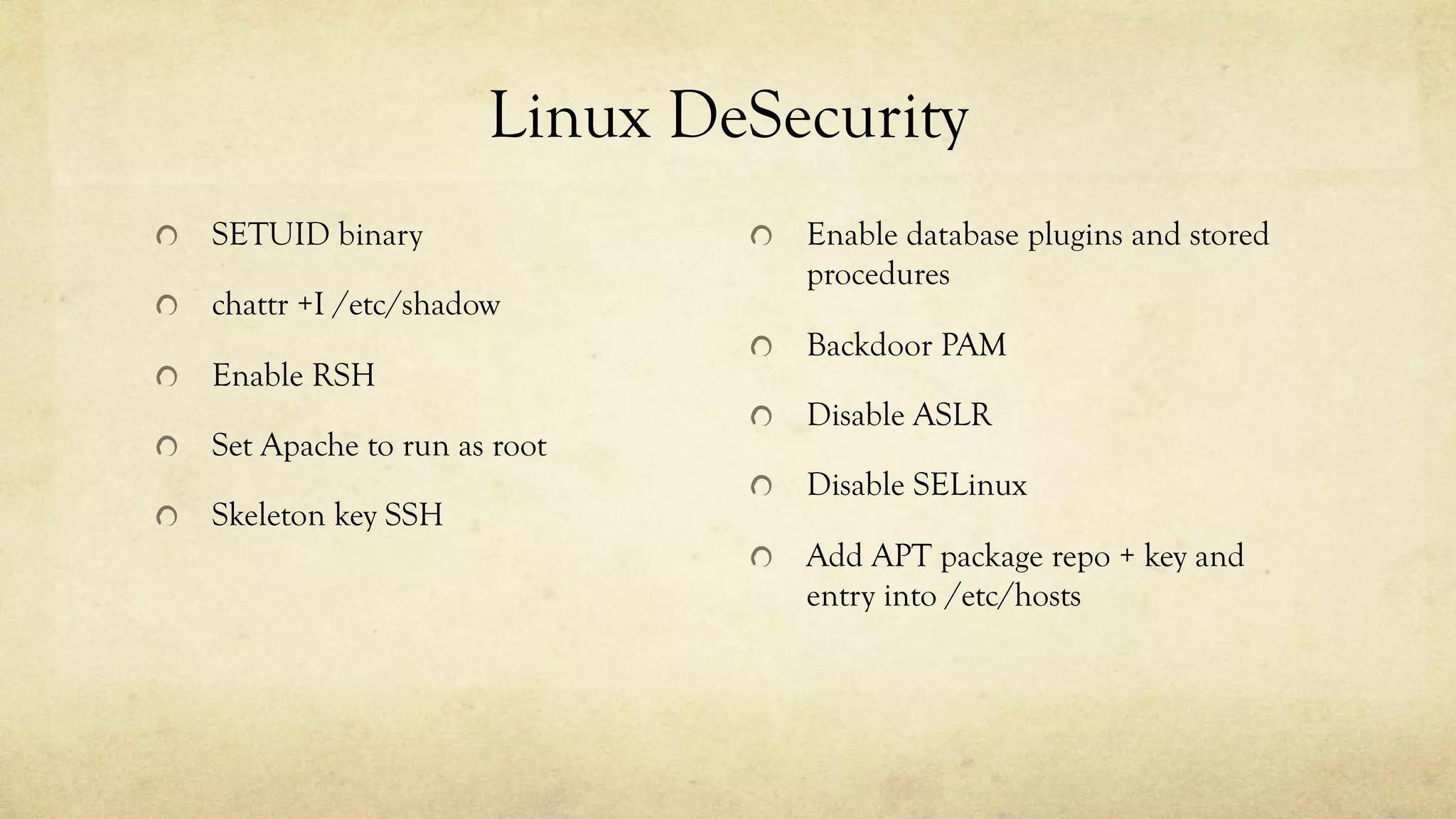 Linux DeSecurity
SETUID binary
chattr +I /etc/shadow
Enable RSH
Set Apache to run as root
Skeleton key SSH
Enable database plugins and stored
procedures
Backdoor PAM
Disable ASLR
Disable SELinux
Add APT package repo + key and
entry into /etc/hosts
 