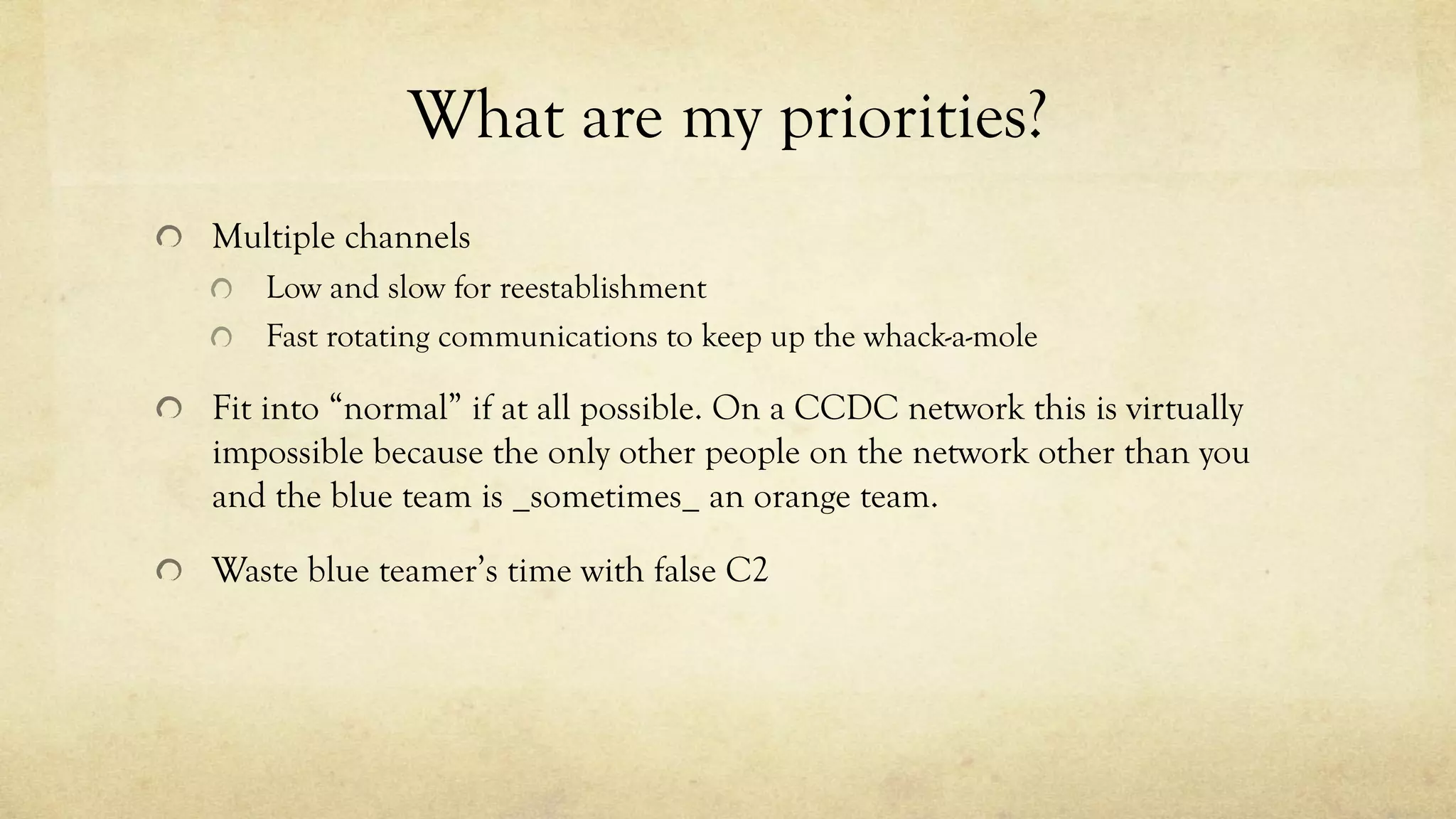 What are my priorities?
Multiple channels
Low and slow for reestablishment
Fast rotating communications to keep up the whack-a-mole
Fit into “normal” if at all possible. On a CCDC network this is virtually
impossible because the only other people on the network other than you
and the blue team is _sometimes_ an orange team.
Waste blue teamer’s time with false C2
 