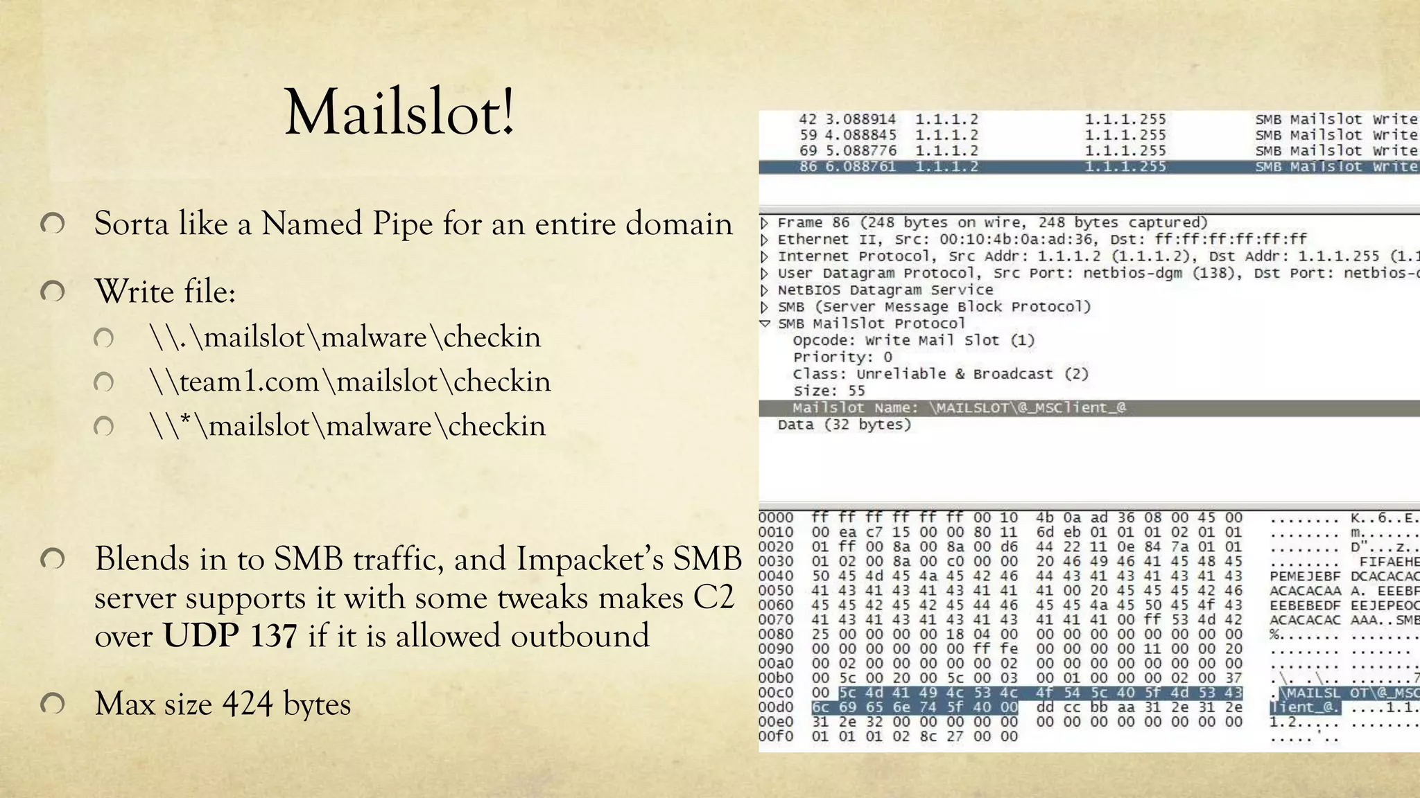 Mailslot!
Sorta like a Named Pipe for an entire domain
Write file:
.mailslotmalwarecheckin
team1.commailslotcheckin
*mailslotmalwarecheckin
Blends in to SMB traffic, and Impacket’s SMB
server supports it with some tweaks makes C2
over UDP 137 if it is allowed outbound
Max size 424 bytes
 