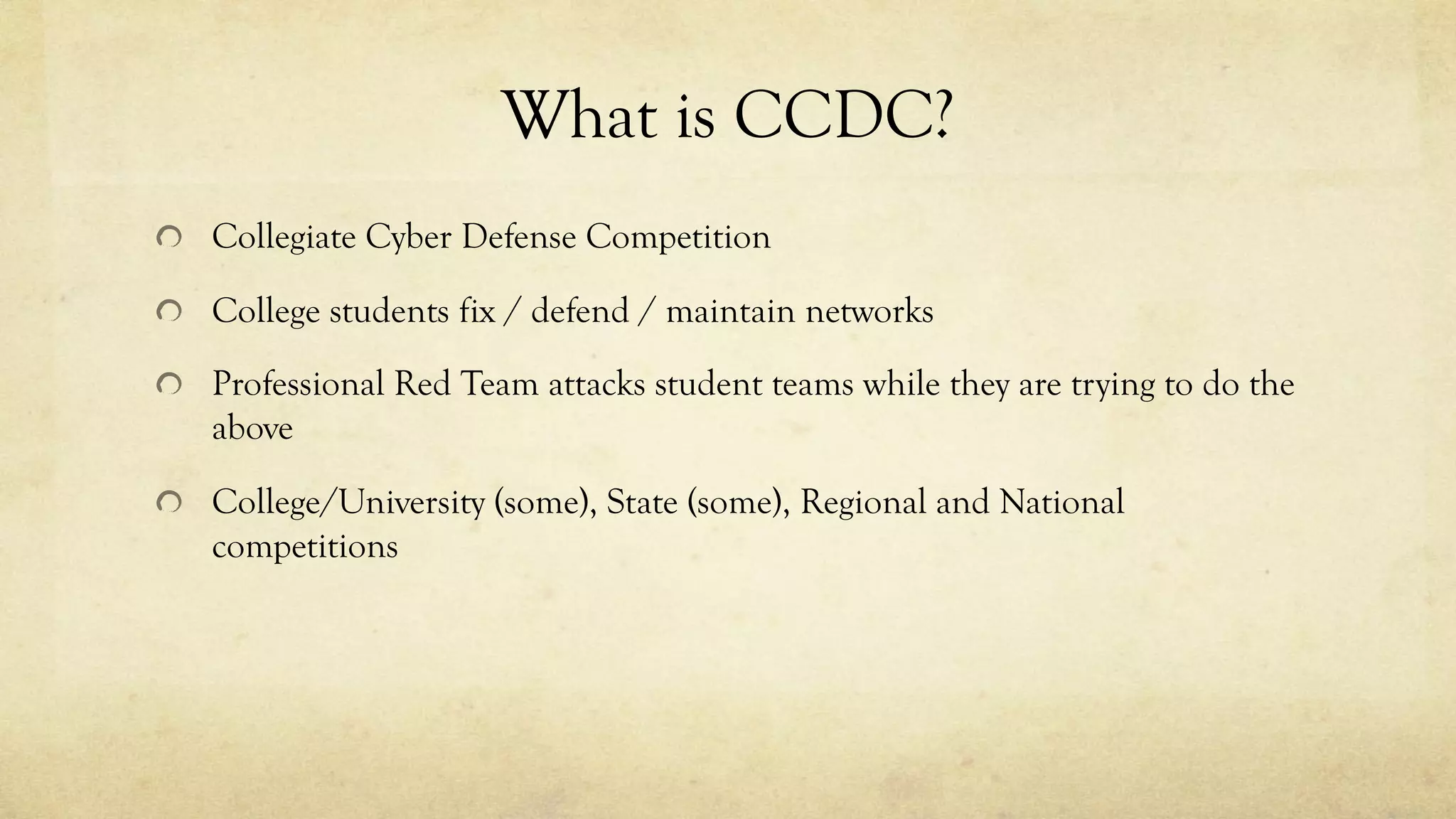 What is CCDC?
Collegiate Cyber Defense Competition
College students fix / defend / maintain networks
Professional Red Team attacks student teams while they are trying to do the
above
College/University (some), State (some), Regional and National
competitions
 