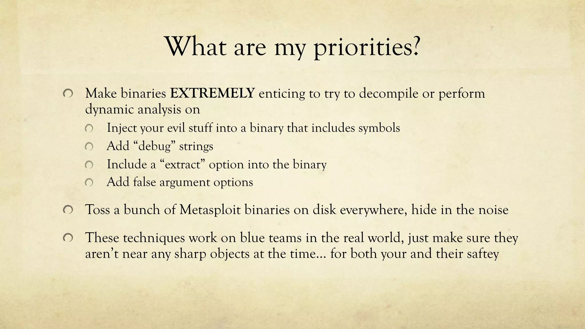 What are my priorities?
Make binaries EXTREMELY enticing to try to decompile or perform
dynamic analysis on
Inject your evil stuff into a binary that includes symbols
Add “debug” strings
Include a “extract” option into the binary
Add false argument options
Toss a bunch of Metasploit binaries on disk everywhere, hide in the noise
These techniques work on blue teams in the real world, just make sure they
aren’t near any sharp objects at the time… for both your and their saftey
 