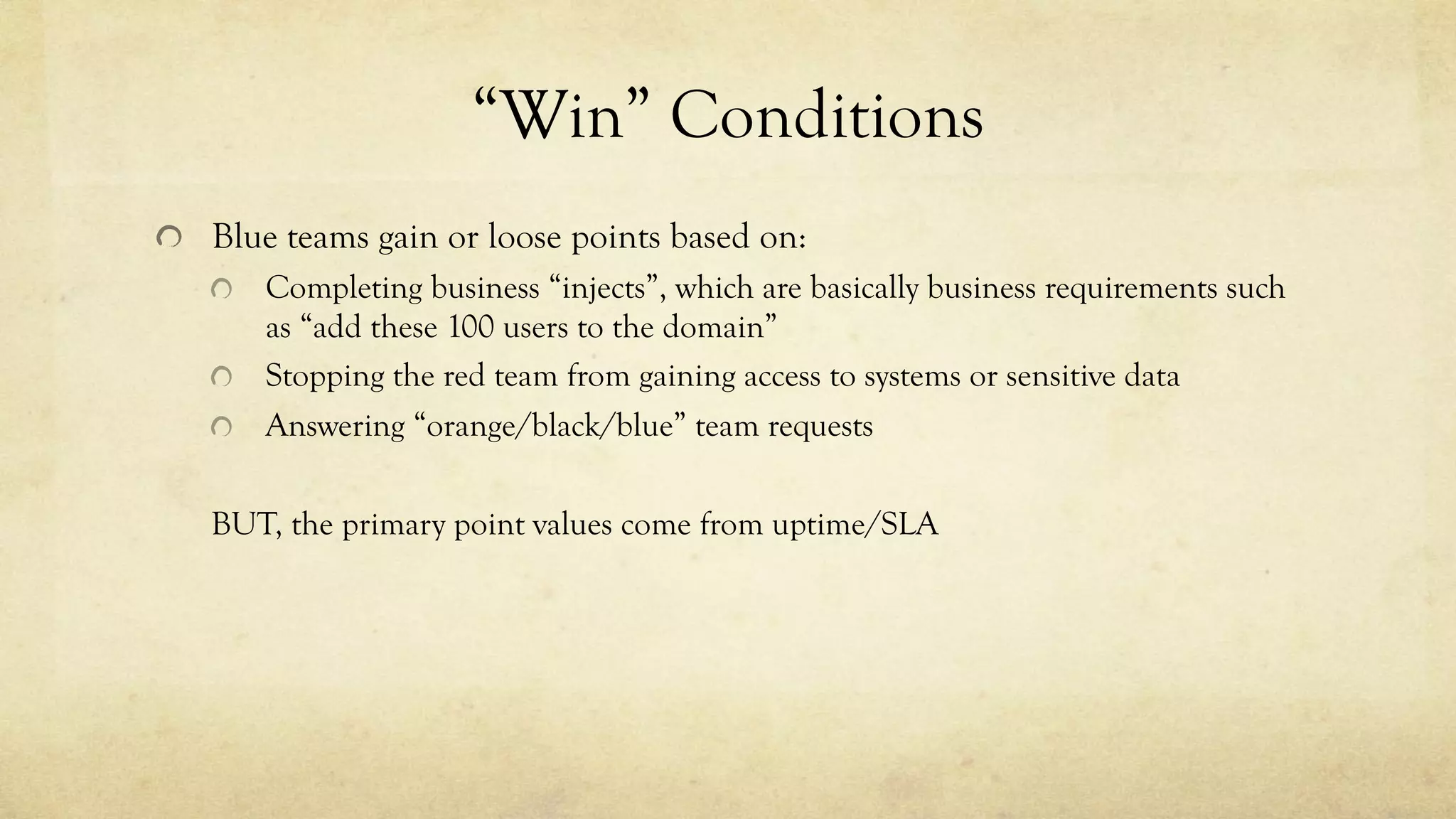 “Win” Conditions
Blue teams gain or loose points based on:
Completing business “injects”, which are basically business requirements such
as “add these 100 users to the domain”
Stopping the red team from gaining access to systems or sensitive data
Answering “orange/black/blue” team requests
BUT, the primary point values come from uptime/SLA
 