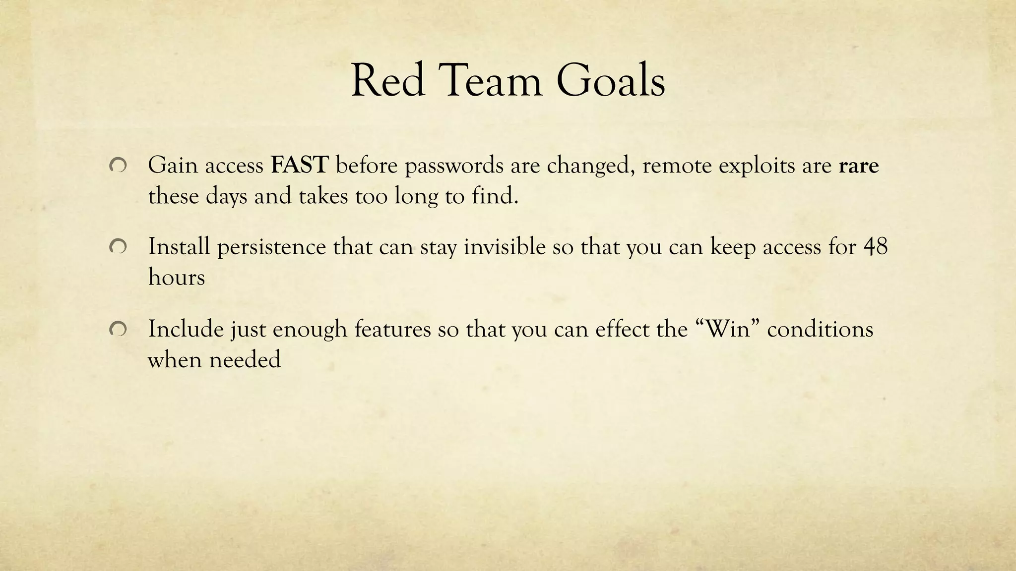 Red Team Goals
Gain access FAST before passwords are changed, remote exploits are rare
these days and takes too long to find.
Install persistence that can stay invisible so that you can keep access for 48
hours
Include just enough features so that you can effect the “Win” conditions
when needed
 