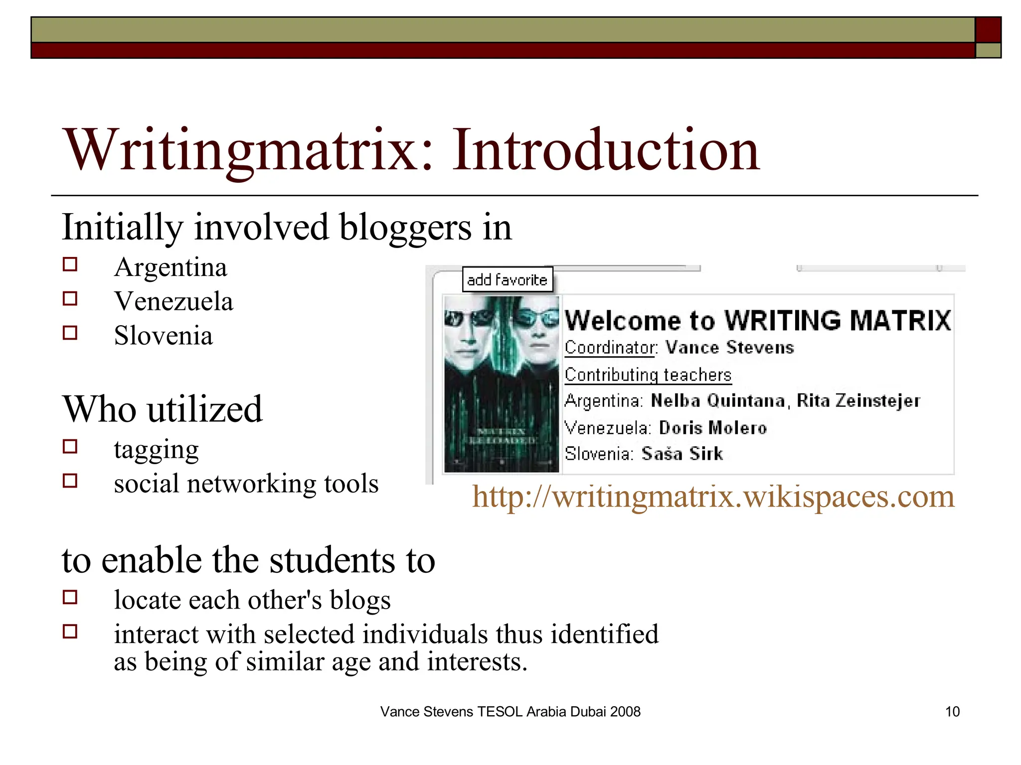 Writingmatrix: Introduction Initially involved bloggers in   Argentina Venezuela Slovenia Who utilized   tagging  social networking tools to enable the students to  locate each other's blogs  interact with selected individuals thus identified  as being of similar age and interests. http://writingmatrix.wikispaces.com 