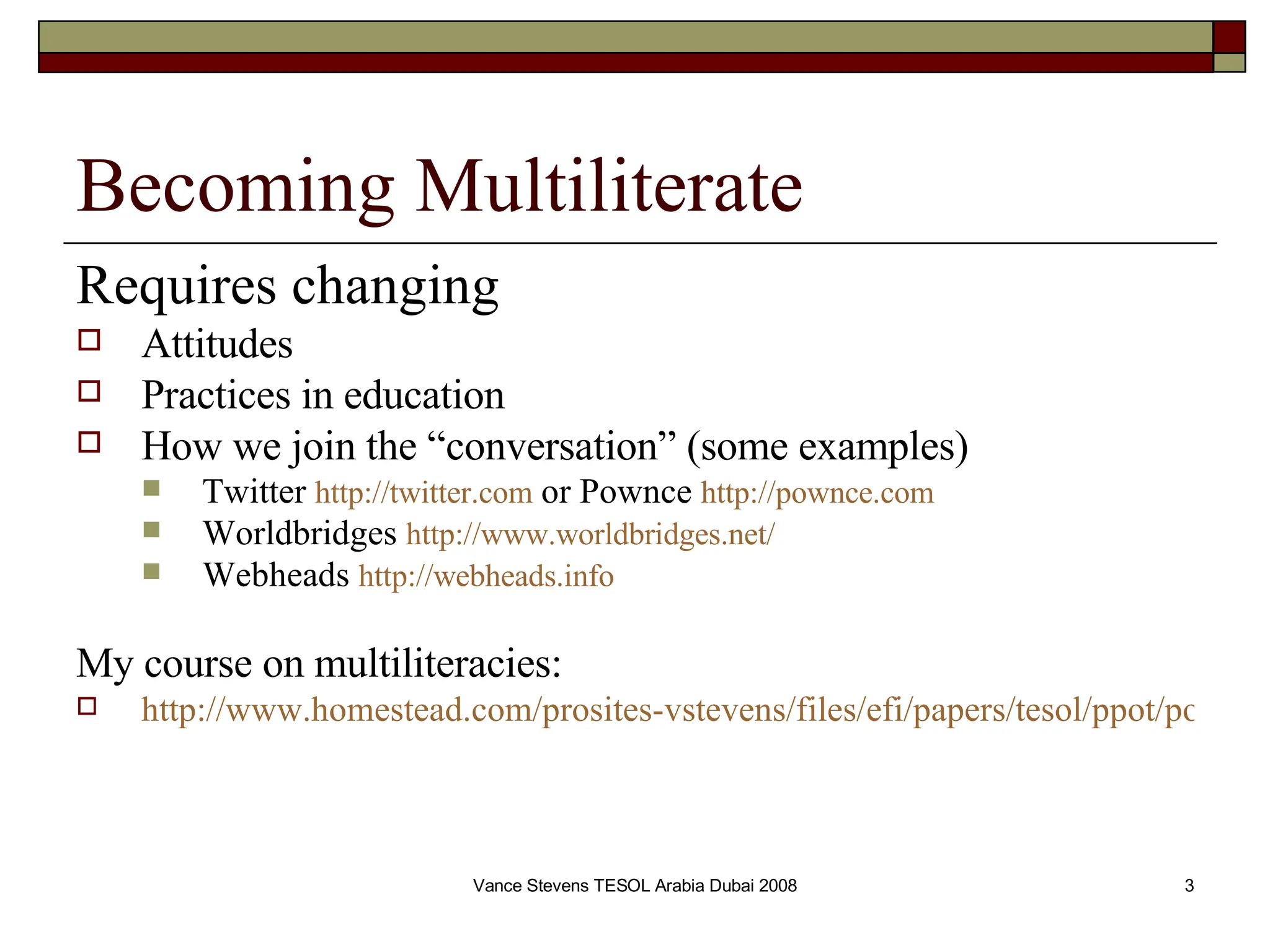 Becoming Multiliterate Requires changing   Attitudes  Practices in education How we join the “conversation” (some examples) Twitter  http://twitter.com  or Pownce  http://pownce.com Worldbridges  http://www.worldbridges.net/ Webheads  http://webheads.info My course on multiliteracies:   http://www.homestead.com/prosites-vstevens/files/efi/papers/tesol/ppot/portal2007.htm 