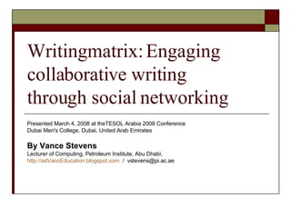 Writingmatrix: Engaging collaborative writing  through social networking Presented March 4, 2008 at theTESOL Arabia 2008 Conference Dubai Men's College, Dubai, United Arab Emirates By Vance Stevens Lecturer of Computing, Petroleum Institute, Abu Dhabi, http://adVancEducation.blogspot.com   /  [email_address] 