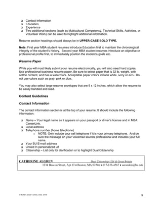     Contact Information
      Education
      Experience
      Two additional sections (such as Multicultural Competency, Technical Skills, Activities, or
       Volunteer Work) can be used to highlight additional information.

Resume section headings should always be in UPPER-CASE BOLD TYPE.

Note: First year MBA student resumes introduce Education first to maintain the chronological
integrity of the student’s history. Second year MBA student resumes introduce an objective or
professional profile first, to immediately position the student’s goals etc.

Resume Paper

While you will most likely submit your resume electronically, you will also need hard copies.
Use professional business resume paper. Be sure to select paper that is 32 lb. weight, with
cotton content, and has a watermark. Acceptable paper colors include white, ivory or ecru. Do
not use colors such as gray, pink or blue.

You may also select large resume envelopes that are 9 x 12 inches, which allow the resume to
be easily handled and read.

Content Guidelines

Contact Information

The contact information section is at the top of your resume. It should include the following
information:

      Name – Your legal name as it appears on your passport or driver’s license and in MBA
       CareerLink.
      Local address
      Telephone number (home telephone)
             o NOTE: Only include your cell telephone if it is your primary telephone. And be
                 sure the message on your voicemail sounds professional and includes your full
                 name.
      Your BU E-mail address
      Linked In personalized url
      Citizenship – List only for clarification or to highlight Dual Citizenship


CATHERINE ALGREN                                              Dual Citizenship USA & Great Britain
                         1234 Beacon Street, Apt.12  Boston, MA 02246  617-123-4567  sarandon@bu.edu




© Feld Career Center, June 2010                                                                      9
 