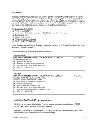 Education

This section contains your educational history, listed in reverse chronological order. It should
only include degree programs from institutions of higher learning. Be sure to include the full
names of schools, along with their locations, your year of graduation and anticipated or obtained
degree. Certificates and other educational experiences should not be included in this section;
you may use the additional resume sections to detail these experiences.

Use this section to highlight:
  Your concentration
  Academic scholarships – state as a % of tuition, not the dollar value
  Leadership roles
  Club memberships
  Volunteer work on campus
  GMAT and GPA (optional)


If your degrees are not from an American university and are not in English, translate them to an
equivalent American degree.

Your BU educational experience should be listed as:

     General MBA
     BOSTON UNIVERSITY GRADUATE SCHOOL OF MANAGEMENT                               Boston, MA
     MBA Candidate, May 2012
      Finance Concentration
      President, BU Biotechnology Association
      Recipient, Dean’s Achievement Scholarship
      GPA 3.75 GMAT: 700



     MS-MBA
     BOSTON UNIVERSITY GRADUATE SCHOOL OF MANAGEMENT                               Boston, MA
     Candidate for MS-MBA dual degree, May 2012
     Master of Business Administration (MBA)
     Master of Science in Information Systems (MSIS)
      Finance Concentration
      Vice President, BU Marketing Club
      Recipient, Dean’s Achievement Scholarship
      Resume Advisor and Volunteer, Feld Career Center
      GPA 3.75 GMAT: 720




     Including GMAT and GPA on your resume

     While some industries (Consulting, Finance) require applicants to include your GMAT
     and/or GPA on your resume, this is your decision.

     Consider including your GMAT score if it is 700 or above and if you are applying for jobs in
     industries such as consulting and investment banking.

© Feld Career Center, June 2010                                                                 10
 
