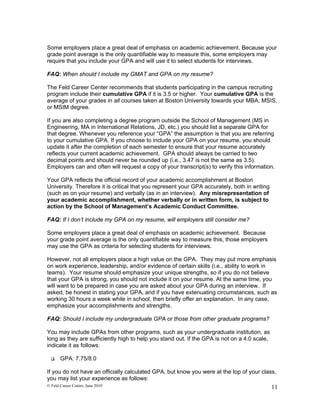 Some employers place a great deal of emphasis on academic achievement. Because your
grade point average is the only quantifiable way to measure this, some employers may
require that you include your GPA and will use it to select students for interviews.

FAQ: When should I include my GMAT and GPA on my resume?

The Feld Career Center recommends that students participating in the campus recruiting
program include their cumulative GPA if it is 3.5 or higher. Your cumulative GPA is the
average of your grades in all courses taken at Boston University towards your MBA, MSIS,
or MSIM degree.

If you are also completing a degree program outside the School of Management (MS in
Engineering, MA in International Relations, JD, etc.) you should list a separate GPA for
that degree. Whenever you reference your “GPA” the assumption is that you are referring
to your cumulative GPA. If you choose to include your GPA on your resume, you should
update it after the completion of each semester to ensure that your resume accurately
reflects your current academic achievement. GPA should always be carried to two
decimal points and should never be rounded up (i.e., 3.47 is not the same as 3.5).
Employers can and often will request a copy of your transcript(s) to verify this information.

Your GPA reflects the official record of your academic accomplishment at Boston
University. Therefore it is critical that you represent your GPA accurately, both in writing
(such as on your resume) and verbally (as in an interview). Any misrepresentation of
your academic accomplishment, whether verbally or in written form, is subject to
action by the School of Management’s Academic Conduct Committee.

FAQ: If I don’t include my GPA on my resume, will employers still consider me?

Some employers place a great deal of emphasis on academic achievement. Because
your grade point average is the only quantifiable way to measure this, those employers
may use the GPA as criteria for selecting students for interviews.

However, not all employers place a high value on the GPA. They may put more emphasis
on work experience, leadership, and/or evidence of certain skills (i.e., ability to work in
teams). Your resume should emphasize your unique strengths, so if you do not believe
that your GPA is strong, you should not include it on your resume. At the same time, you
will want to be prepared in case you are asked about your GPA during an interview. If
asked, be honest in stating your GPA, and if you have extenuating circumstances, such as
working 30 hours a week while in school, then briefly offer an explanation. In any case,
emphasize your accomplishments and strengths.

FAQ: Should I include my undergraduate GPA or those from other graduate programs?

You may include GPAs from other programs, such as your undergraduate institution, as
long as they are sufficiently high to help you stand out. If the GPA is not on a 4.0 scale,
indicate it as follows:

      GPA: 7.75/8.0

If you do not have an officially calculated GPA, but know you were at the top of your class,
you may list your experience as follows:
© Feld Career Center, June 2010                                                                11
 
