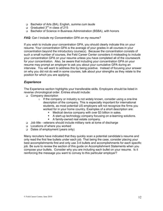     Bachelor of Arts (BA), English, summa cum laude
      Graduated 3rd in class of 215
      Bachelor of Science in Business Administration (BSBA), with honors

FAQ: Can I include my Concentration GPA on my resume?

If you wish to include your concentration GPA, you should clearly indicate this on your
resume. Your concentration GPA is the average of your grades in all courses in your
concentration beyond the introductory course(s). Because the concentration consists of
such a small number of courses, the Feld Career Center considers it misleading to include
your concentration GPA on your resume unless you have completed all of the coursework
for your concentration. Also, be aware that including your concentration GPA on your
resume may prompt an employer to ask you about your cumulative GPA during an
interview. You will want to address this by being positive. Instead of focusing your answer
on why you did not do well in some courses, talk about your strengths as they relate to the
position for which you are applying.

Experience

The Experience section highlights your transferable skills. Employers should be listed in
reverse chronological order. Entries should include:
   Company description
           o If the company or industry is not widely known, consider using a one-line
                description of the company. This is especially important for international
                students, as most potential US employers will not recognize the firms you
                worked for in your home country. Examples of a short description are:
                     Medical device company with over $3 billion in sales.
                     A start-up technology company focusing on e-learning solutions.
                     A family-owned real estate company.
   Job title - veterans should include military rank at tome of discharge
   Locations of where you worked
   Dates of employment (years only)


Many recruiters have indicated that they quickly scan a potential candidate’s resume and
only read the first few bullets under each job. That being the case, consider placing your
best accomplishments first and only use 3-4 bullets and accomplishments for each specific
job. Be sure to review the section of this guide on Accomplishment Statements when you
compose your bullets. Consider why you are including each bullet on your resume. Is it
reinforcing the message you want to convey to this particular employer?




© Feld Career Center, June 2010                                                              12
 