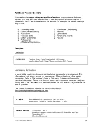 Additional Resume Sections

You may include no more than two additional sections on your resume. In these
sections, you may add other relevant data to your resume that recruiters may find of
interest and that do not fit elsewhere on the resume. For example, the section headings
may include:


         Leadership roles                                         Multicultural Competency
         Community Leadership                                     Interests
         Publications                                             Certifications
         Technical Skills                                         Honors and Awards
         Military Experience                                      Patents
         Professional
          Affiliations/Organizations


Examples:

Leadership


LEADERSHIP               President, Rotary Club of New England, 2005-Present.
                         Vice President, Smith College Alumni Association, 2003-Present.




Licenses and Certifications

In some fields, receiving a license or certificate is a prerequisite for employment. This
information should always appear on your resume. CFA certifications follow a strict
convention. Refer to CFA Institute’s Code of Ethics and Professional Conduct for
complete information. Please note that you should not indicate that you are a candidate
for any level of the CFA exam until you have passed the prior level and registered for the
level in question.

CFA charter holders can visit this site for more information:
http://aimr.org/memservices/cfaguide.html  



LICENSES                 State of Florida Real Estate Broker, 1982. #BK 12345.
                         Massachusetts Engineer in Training (Certificate # 12345).




CERTIFICATIONS                    NASD Series 7 and 63.
                                  Completed computer training in Microsoft NT Networking and Cisco
                                  Networking, 1999.
                                  CFA Level 1 xxxxxsx

© Feld Career Center, June 2010                                                                      13
 