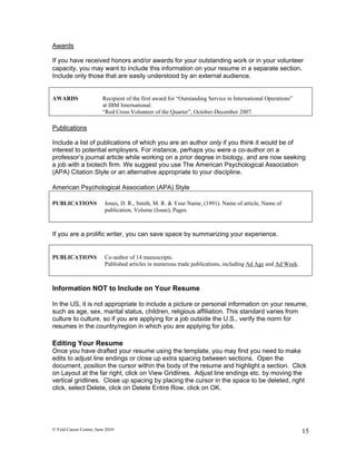 Awards

If you have received honors and/or awards for your outstanding work or in your volunteer
capacity, you may want to include this information on your resume in a separate section.
Include only those that are easily understood by an external audience.


AWARDS                   Recipient of the first award for “Outstanding Service in International Operations”
                         at IBM International.
                         “Red Cross Volunteer of the Quarter”, October-December 2007.

Publications

Include a list of publications of which you are an author only if you think it would be of
interest to potential employers. For instance, perhaps you were a co-author on a
professor’s journal article while working on a prior degree in biology, and are now seeking
a job with a biotech firm. We suggest you use The American Psychological Association
(APA) Citation Style or an alternative appropriate to your discipline.

American Psychological Association (APA) Style

PUBLICATIONS              Jones, D. R., Smith, M. R. & Your Name, (1991). Name of article, Name of
                          publication, Volume (Issue), Pages.



If you are a prolific writer, you can save space by summarizing your experience.


PUBLICATIONS              Co-author of 14 manuscripts.
                          Published articles in numerous trade publications, including Ad Age and Ad Week.



Information NOT to Include on Your Resume

In the US, it is not appropriate to include a picture or personal information on your resume,
such as age, sex, marital status, children, religious affiliation. This standard varies from
culture to culture, so if you are applying for a job outside the U.S., verify the norm for
resumes in the country/region in which you are applying for jobs.

Editing Your Resume
Once you have drafted your resume using the template, you may find you need to make
edits to adjust line endings or close up extra spacing between sections. Open the
document, position the cursor within the body of the resume and highlight a section. Click
on Layout at the far right, click on View Gridlines. Adjust line endings etc. by moving the
vertical gridlines. Close up spacing by placing the cursor in the space to be deleted, right
click, select Delete, click on Delete Entire Row, click on OK.




© Feld Career Center, June 2010                                                                               15
 