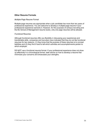 Other Resume Formats

Multiple-Page Resume Format

Multiple-page resumes are appropriate when a job candidate has more than ten years of
professional experience. You are welcome to develop a multiple-page resume if your
professional experience warrants it. However, for the purposes of campus recruiting and
the BU School of Management resume books, only one page resumes will be allowed.

Functional Resumes

Although functional resumes offer you flexibility in discussing your experiences and
transferable skills, companies and recruiters have indicated that they do not like functional
resumes for two reasons: (1) they know that the purpose of these resumes is to conceal
liabilities and (2) they find it hard to tell which activities and accomplishments pertain to
which employer.

DO NOT use a functional resume format. If your professional experience does not show
up effectively in a chronological format, seek advice on how to develop a resume that
minimizes your concerns and showcases your strengths.




© Feld Career Center, June 2010                                                            16
 
