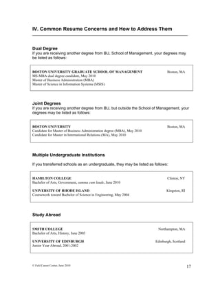 IV. Common Resume Concerns and How to Address Them


Dual Degree
If you are receiving another degree from BU, School of Management, your degrees may
be listed as follows:


BOSTON UNIVERSITY GRADUATE SCHOOL OF MANAGEMENT                                 Boston, MA
MS-MBA dual degree candidate, May 2010
Master of Business Administration (MBA)
Master of Science in Information Systems (MSIS)




Joint Degrees
If you are receiving another degree from BU, but outside the School of Management, your
degrees may be listed as follows:


BOSTON UNIVERSITY                                                               Boston, MA
Candidate for Master of Business Administration degree (MBA), May 2010
Candidate for Master in International Relations (MA), May 2010




Multiple Undergraduate Institutions

If you transferred schools as an undergraduate, they may be listed as follows:


HAMILTON COLLEGE                                                                Clinton, NY
Bachelor of Arts, Government, summa cum laude, June 2010

UNIVERSITY OF RHODE ISLAND                                                      Kingston, RI
Coursework toward Bachelor of Science in Engineering, May 2004




Study Abroad


SMITH COLLEGE                                                             Northampton, MA
Bachelor of Arts, History, June 2003

UNIVERSITY OF EDINBURGH                                                  Edinburgh, Scotland
Junior Year Abroad, 2001-2002




© Feld Career Center, June 2010                                                                17
 