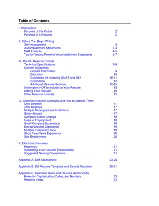 Table of Contents
I. Introduction
      Purpose of this Guide                                   2
      Purpose of a Resume                                     2

II. Before You Begin Writing
     Self-Assessment                                           3
     Accomplishment Statements                               3-4
     PAR Formula                                             4-5
     Tips for Writing Powerful Accomplishment Statements     6-7

III. The BU Resume Format
      Technical Specifications                               8-9
      Content Guidelines
           Contact Information                                 9
           Education                                          10
           Guidelines for including GMAT and GPA           10-11
           Experience                                         12
           Additional Resume Sections                      12-15
      Information NOT to Include on Your Resume               15
      Editing Your Resume                                     15
      Other Resume Formats                                    15

IV. Common Resume Concerns and How to Address Them
     Dual Degrees                                            17
     Joint Degrees                                           17
     Multiple Undergraduate Institutions                     17
     Study Abroad                                            17
     Company Name Change                                     18
     Gaps in Employment                                      18
     Small Company Experience                                18
     Entrepreneurial Experience                              19
     Multiple Temporary Jobs                                 19
     Short Term Work Experience                              20
     Self-Employment                                         20

V. Electronic Resumes
    Keywords                                                 21
    Submitting Your Resume Electronically                    21
    Suggested Naming Conventions                             21

Appendix A: Self-Assessment                                23-25

Appendix B: BU Resume Template and Sample Resumes          26-31

Appendix C: Grammar Rules and Resume Action Verbs
   Rules for Capitalization, Dates, and Numbers              33
   Resume Verbs                                              34
 