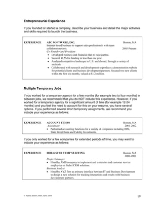 Entrepreneurial Experience

If you founded or started a company, describe your business and detail the major activities
and skills required to launch the business.


EXPERIENCE               ABC SOFTWARE, INC.                                                       Boston, MA
                         Internet-based business to support sales professionals with team
                         collaboration tools.                                                    2005-Present
                         Co-Founder and President
                           Developed business and financial plan to raise capital.
                           Secured $1.5M in funding in less than one year.
                           Analyzed competitive landscape in U.S. and abroad, through a variety of
                              methods.
                           Collaborated with research and development to produce a demonstration website
                              for potential clients and business development partners. Secured two new clients
                              within the first six months, valued at $1.2 million.




Multiple Temporary Jobs

If you worked for a temporary agency for a few months (for example two to four months) in
between jobs, we recommend that you do NOT include this experience. However, if you
worked for a temporary agency for a significant amount of time (for example 12-24
months) and you feel the need to account for this on your resume, you have several
options. If you performed several short temporary assignments, we recommend you
include your experience as follows:


EXPERIENCE               ACCOUNT TEMPS                                                        Boston, MA
                          Accountant                                                            2001-2002
                          Performed accounting functions for a variety of companies including IBM,
                            State Street Bank and Fidelity Investments.

If you only worked for a few companies for extended periods of time, you may want to
include your experience as follows:


EXPERIENCE               HOLLISTER TEMP STAFFING                                                Boston, MA
                                                                                                 2000-2001
                         Project Manager
                          Hired by AMB company to implement and train sales and customer service
                            employees on Siebel CRM solutions.
                         Business Analyst
                          Hired by XYZ firm as primary interface between IT and Business Development
                            to design a new solution for tracking interactions and results with business
                            development partners.




© Feld Career Center, June 2010                                                                                  19
 