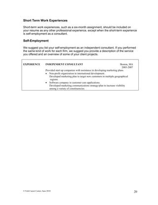 Short Term Work Experiences

Short-term work experiences, such as a six-month assignment, should be included on
your resume as any other professional experience, except when the short-term experience
is self-employment as a consultant.

Self-Employment

We suggest you list your self-employment as an independent consultant. If you performed
the same kind of work for each firm, we suggest you provide a description of the service
you offered and an overview of some of your client projects.


EXPERIENCE               INDEPENDENT CONSULTANT                                                Boston, MA
                                                                                                 2005-2007
                         Provided start-up companies with assistance in developing marketing plans.
                          Non-profit organization in international development.
                            Developed marketing plan to target new customers in multiple geographical
                             regions.
                          Software company in customer care applications.
                            Developed marketing communications strategy/plan to increase visibility
                            among a variety of constituencies.




© Feld Career Center, June 2010                                                                              20
 