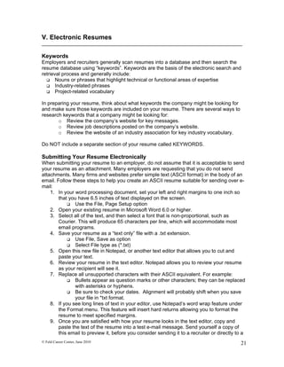 V. Electronic Resumes

Keywords
Employers and recruiters generally scan resumes into a database and then search the
resume database using “keywords”. Keywords are the basis of the electronic search and
retrieval process and generally include:
   Nouns or phrases that highlight technical or functional areas of expertise
   Industry-related phrases
   Project-related vocabulary


In preparing your resume, think about what keywords the company might be looking for
and make sure those keywords are included on your resume. There are several ways to
research keywords that a company might be looking for:
       o Review the company’s website for key messages.
       o Review job descriptions posted on the company’s website.
       o Review the website of an industry association for key industry vocabulary.

Do NOT include a separate section of your resume called KEYWORDS.

Submitting Your Resume Electronically
When submitting your resume to an employer, do not assume that it is acceptable to send
your resume as an attachment. Many employers are requesting that you do not send
attachments. Many firms and websites prefer simple text (ASCII format) in the body of an
email. Follow these steps to help you create an ASCII resume suitable for sending over e-
mail:
    1. In your word processing document, set your left and right margins to one inch so
        that you have 6.5 inches of text displayed on the screen.
             Use the File, Page Setup option
    2. Open your existing resume in Microsoft Word 6.0 or higher.
    3. Select all of the text, and then select a font that is non-proportional, such as
        Courier. This will produce 65 characters per line, which will accommodate most
        email programs.
    4. Save your resume as a “text only” file with a .txt extension.
             Use File, Save as option
             Select File type as (*.txt)
    5. Open this new file in Notepad, or another text editor that allows you to cut and
        paste your text.
    6. Review your resume in the text editor. Notepad allows you to review your resume
        as your recipient will see it.
    7. Replace all unsupported characters with their ASCII equivalent. For example:
             Bullets appear as question marks or other characters; they can be replaced
               with asterisks or hyphens.
             Be sure to check your dates. Alignment will probably shift when you save
               your file in *txt format.
    8. If you see long lines of text in your editor, use Notepad’s word wrap feature under
        the Format menu. This feature will insert hard returns allowing you to format the
        resume to meet specified margins.
    9. Once you are satisfied with how your resume looks in the text editor, copy and
        paste the text of the resume into a test e-mail message. Send yourself a copy of
        this email to preview it, before you consider sending it to a recruiter or directly to a
© Feld Career Center, June 2010                                                              21
 