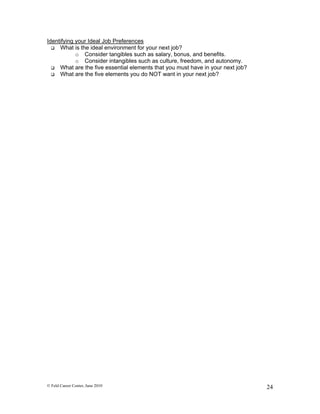 Identifying your Ideal Job Preferences
   What is the ideal environment for your next job?
            o Consider tangibles such as salary, bonus, and benefits.
            o Consider intangibles such as culture, freedom, and autonomy.
   What are the five essential elements that you must have in your next job?
   What are the five elements you do NOT want in your next job?




© Feld Career Center, June 2010                                                 24
 