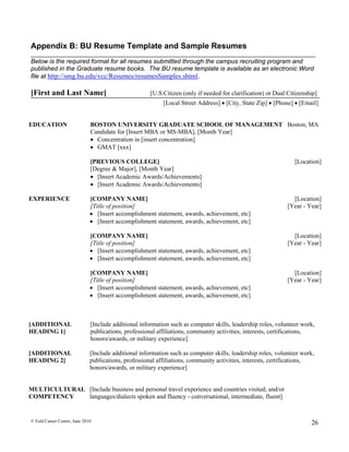 Appendix B: BU Resume Template and Sample Resumes
Below is the required format for all resumes submitted through the campus recruiting program and
published in the Graduate resume books. The BU resume template is available as an electronic Word
file at http://smg.bu.edu/vcc/Resumes/resumesSamples.shtml.

[First and Last Name]                                 [U.S.Citizen (only if needed for clarification) or Dual Citizenship]
                                                           [Local Street Address]  [City, State Zip]  [Phone]  [Email]


EDUCATION                     BOSTON UNIVERSITY GRADUATE SCHOOL OF MANAGEMENT Boston, MA
                              Candidate for [Insert MBA or MS-MBA], [Month Year]
                               Concentration in [insert concentration]
                               GMAT [xxx]

                              [PREVIOUS COLLEGE]                                                                [Location]
                              [Degree & Major], [Month Year]
                               [Insert Academic Awards/Achievements]
                               [Insert Academic Awards/Achievements]

EXPERIENCE                    [COMPANY NAME]                                                                   [Location]
                              [Title of position]                                                            [Year - Year]
                               [Insert accomplishment statement, awards, achievement, etc]
                               [Insert accomplishment statement, awards, achievement, etc]

                              [COMPANY NAME]                                                                   [Location]
                              [Title of position]                                                            [Year - Year]
                               [Insert accomplishment statement, awards, achievement, etc]
                               [Insert accomplishment statement, awards, achievement, etc]

                              [COMPANY NAME]                                                                   [Location]
                              [Title of position]                                                            [Year - Year]
                               [Insert accomplishment statement, awards, achievement, etc]
                               [Insert accomplishment statement, awards, achievement, etc]



[ADDITIONAL                   [Include additional information such as computer skills, leadership roles, volunteer work,
HEADING 1]                    publications, professional affiliations, community activities, interests, certifications,
                              honors/awards, or military experience]

[ADDITIONAL                   [Include additional information such as computer skills, leadership roles, volunteer work,
HEADING 2]                    publications, professional affiliations, community activities, interests, certifications,
                              honors/awards, or military experience]


MULTICULTURAL [Include business and personal travel experience and countries visited; and/or
COMPETENCY    languages/dialects spoken and fluency - conversational, intermediate, fluent]


© Feld Career Center, June 2010                                                                                        26
 