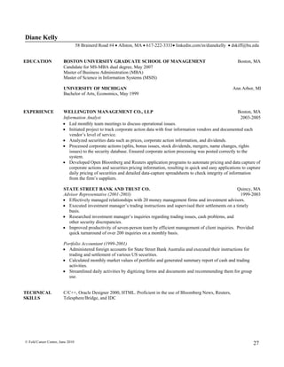 Diane Kelly
                                  58 Brainerd Road #4  Allston, MA  617-222-3333 linkedin.com/in/dianekelly  dskiff@bu.edu


EDUCATION               BOSTON UNIVERSITY GRADUATE SCHOOL OF MANAGEMENT                                                Boston, MA
                        Candidate for MS-MBA dual degree, May 2007
                        Master of Business Administration (MBA)
                        Master of Science in Information Systems (MSIS)

                        UNIVERSITY OF MICHIGAN                                                                      Ann Arbor, MI
                        Bachelor of Arts, Economics, May 1999


EXPERIENCE              WELLINGTON MANAGEMENT CO., LLP                                                                   Boston, MA
                        Information Analyst                                                                               2003-2005
                         Led monthly team meetings to discuss operational issues.
                         Initiated project to track corporate action data with four information vendors and documented each
                           vendor’s level of service.
                         Analyzed securities data such as prices, corporate action information, and dividends.
                         Processed corporate actions (splits, bonus issues, stock dividends, mergers, name changes, rights
                           issues) to the security database. Ensured corporate action processing was posted correctly to the
                           system.
                         Developed Open Bloomberg and Reuters application programs to automate pricing and data capture of
                           corporate actions and securities pricing information, resulting in quick and easy applications to capture
                           daily pricing of securities and detailed data-capture spreadsheets to check integrity of information
                           from the firm’s suppliers.

                        STATE STREET BANK AND TRUST CO.                                                             Quincy, MA
                        Advisor Representative (2001-2003)                                                           1999-2003
                         Effectively managed relationships with 20 money management firms and investment advisors.
                         Executed investment manager’s trading instructions and supervised their settlements on a timely
                          basis.
                         Researched investment manager’s inquiries regarding trading issues, cash problems, and
                          other security discrepancies.
                         Improved productivity of seven-person team by efficient management of client inquiries. Provided
                          quick turnaround of over 200 inquiries on a monthly basis.

                        Portfolio Accountant (1999-2001)
                         Administered foreign accounts for State Street Bank Australia and executed their instructions for
                          trading and settlement of various US securities.
                         Calculated monthly market values of portfolio and generated summary report of cash and trading
                          activities.
                         Streamlined daily activities by digitizing forms and documents and recommending them for group
                          use.


TECHNICAL               C/C++, Oracle Designer 2000, HTML. Proficient in the use of Bloomberg News, Reuters,
SKILLS                  Telesphere/Bridge, and IDC




© Feld Career Center, June 2010                                                                                                 27
 
