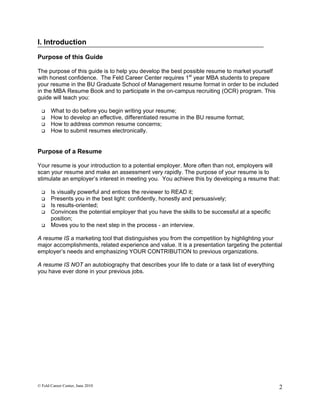 I. Introduction

Purpose of this Guide

The purpose of this guide is to help you develop the best possible resume to market yourself
with honest confidence. The Feld Career Center requires 1st year MBA students to prepare
your resume in the BU Graduate School of Management resume format in order to be included
in the MBA Resume Book and to participate in the on-campus recruiting (OCR) program. This
guide will teach you:

      What to do before you begin writing your resume;
      How to develop an effective, differentiated resume in the BU resume format;
      How to address common resume concerns;
      How to submit resumes electronically.


Purpose of a Resume

Your resume is your introduction to a potential employer. More often than not, employers will
scan your resume and make an assessment very rapidly. The purpose of your resume is to
stimulate an employer’s interest in meeting you. You achieve this by developing a resume that:

      Is visually powerful and entices the reviewer to READ it;
      Presents you in the best light: confidently, honestly and persuasively;
      Is results-oriented;
      Convinces the potential employer that you have the skills to be successful at a specific
       position;
      Moves you to the next step in the process - an interview.

A resume IS a marketing tool that distinguishes you from the competition by highlighting your
major accomplishments, related experience and value. It is a presentation targeting the potential
employer’s needs and emphasizing YOUR CONTRIBUTION to previous organizations.

A resume IS NOT an autobiography that describes your life to date or a task list of everything
you have ever done in your previous jobs.




© Feld Career Center, June 2010                                                                   2
 