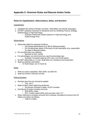 Appendix C: Grammar Rules and Resume Action Verbs


Rules for Capitalization, Abbreviations, Dates, and Numbers

Capitalization

      Capitalize the names of foreign countries, nationalities and specific languages.
      Do NOT capitalize industries or disciplines such as marketing, finance, strategy,
       biotechnology or high technology.
             o Example: Performed market research on high technology and
                 biotechnology firms.

Abbreviations

      Abbreviate states for employer locations.
             o Use postal abbreviations (e.g. MA for Massachusetts).
             o Do not abbreviate states in the body of a job description (e.g. responsible
                 for sales in Massachusetts).
      Do not abbreviate your degrees.
             o Bachelor of Arts, not BA
      For percentages, we recommend you use the percentage sign.
             o Example: Increased sales by 25% over a six-month period.
      Do NOT abbreviate co. or corp. Spell them out: Company and Corporation.
      Spell out address information.
         o 15 Tenth Street, not 15 Tenth St.

Dates

      Write out years completely: 2001-2004, not 2001-04.
      Spell out months: February not Feb.

Writing Numbers

      Numbers less than ten should be spelled.
             o Two, not 2
      Spell numbers when beginning sentences.
             o Six percent increase in sales, not 6% increase.
      Use figures for large monetary amounts.
             o $250,000 in sales
             o $14. 5 million (spell million and use lower case “m”)
      When referring to monetary amounts from overseas, translate the amount into US
       dollars and write it as follows:
             o US$14.5 million




© Feld Career Center, June 2010                                                            33
 