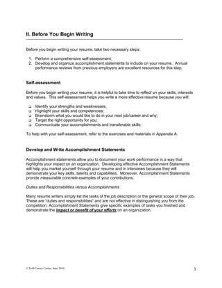 II. Before You Begin Writing

Before you begin writing your resume, take two necessary steps:

  1. Perform a comprehensive self-assessment;
  2. Develop and organize accomplishment statements to include on your resume. Annual
     performance reviews from previous employers are excellent resources for this step.


Self-assessment

Before you begin writing your resume, it is helpful to take time to reflect on your skills, interests
and values. This self-assessment helps you write a more effective resume because you will:

      Identify your strengths and weaknesses;
      Highlight your skills and competencies;
      Brainstorm what you would like to do in your next job/career and why;
      Target the right opportunity for you;
      Communicate your accomplishments and transferable skills;

To help with your self-assessment, refer to the exercises and materials in Appendix A.


Develop and Write Accomplishment Statements

Accomplishment statements allow you to document your work performance in a way that
highlights your impact on an organization. Developing effective Accomplishment Statements
will help you market yourself through your resume and in interviews because they will
demonstrate your key skills, talents and capabilities. Moreover, Accomplishment Statements
provide measurable concrete examples of your contributions.

Duties and Responsibilities versus Accomplishments

Many resume writers simply list the tasks of the job description or the general scope of their job.
These are “duties and responsibilities” and are not effective in distinguishing you from the
competition. Accomplishment Statements give specific examples of tasks you finished and
demonstrate the impact or benefit of your efforts on an organization.




© Feld Career Center, June 2010                                                                         3
 