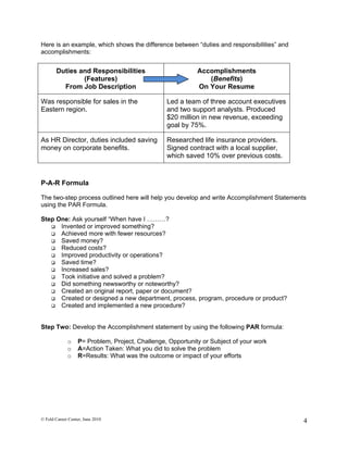Here is an example, which shows the difference between “duties and responsibilities” and
accomplishments:


       Duties and Responsibilities                           Accomplishments
               (Features)                                       (Benefits)
         From Job Description                                On Your Resume

Was responsible for sales in the                  Led a team of three account executives
Eastern region.                                   and two support analysts. Produced
                                                  $20 million in new revenue, exceeding
                                                  goal by 75%.

As HR Director, duties included saving            Researched life insurance providers.
money on corporate benefits.                      Signed contract with a local supplier,
                                                  which saved 10% over previous costs.



P-A-R Formula

The two-step process outlined here will help you develop and write Accomplishment Statements
using the PAR Formula.

Step One: Ask yourself “When have I ………?
    Invented or improved something?
    Achieved more with fewer resources?
    Saved money?
    Reduced costs?
    Improved productivity or operations?
    Saved time?
    Increased sales?
    Took initiative and solved a problem?
    Did something newsworthy or noteworthy?
    Created an original report, paper or document?
    Created or designed a new department, process, program, procedure or product?
    Created and implemented a new procedure?



Step Two: Develop the Accomplishment statement by using the following PAR formula:

             o     P= Problem, Project, Challenge, Opportunity or Subject of your work
             o     A=Action Taken: What you did to solve the problem
             o     R=Results: What was the outcome or impact of your efforts




© Feld Career Center, June 2010                                                            4
 