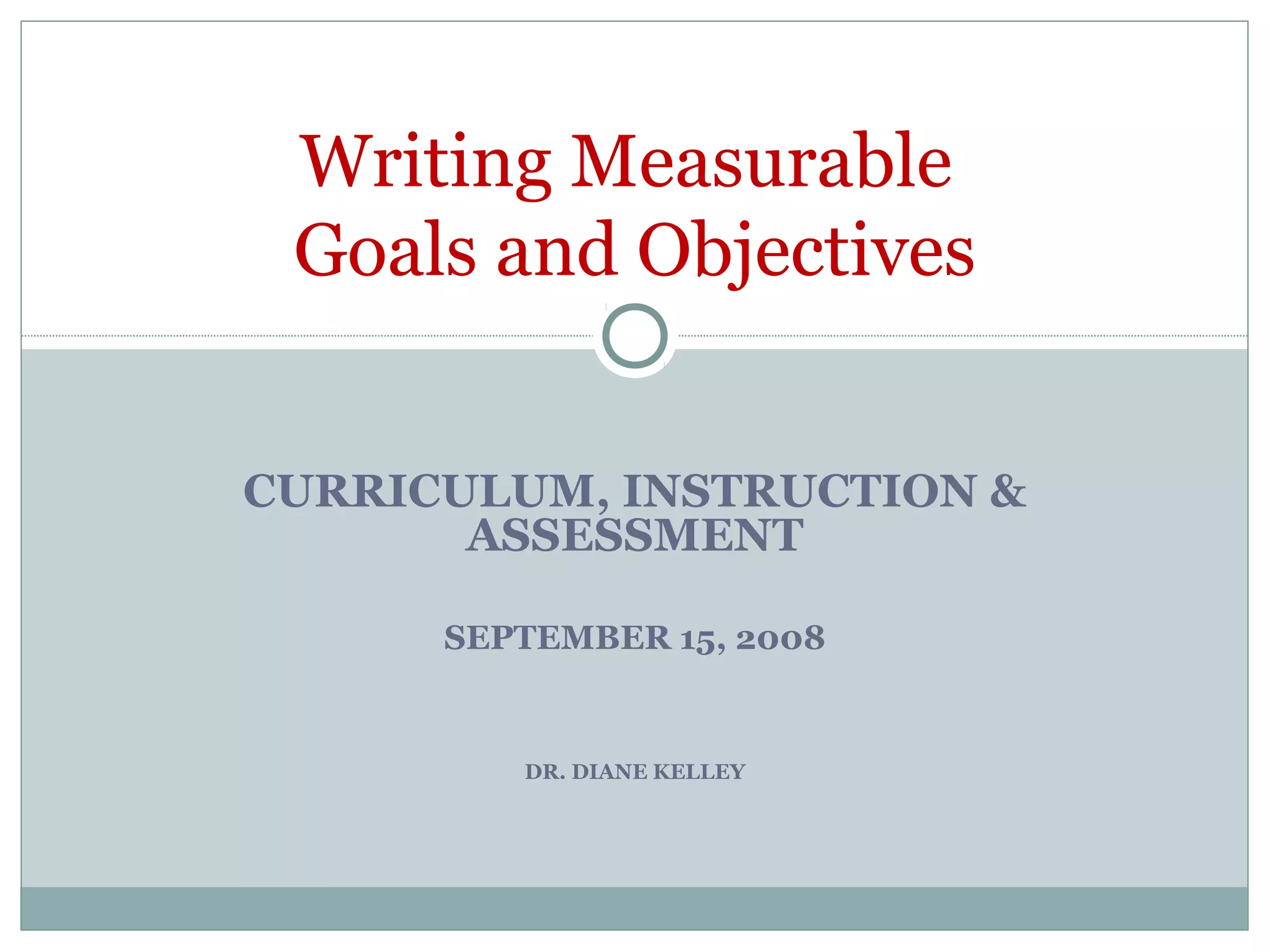 CURRICULUM, INSTRUCTION &
ASSESSMENT
SEPTEMBER 15, 2008
DR. DIANE KELLEY
Writing Measurable
Goals and Objectives
 