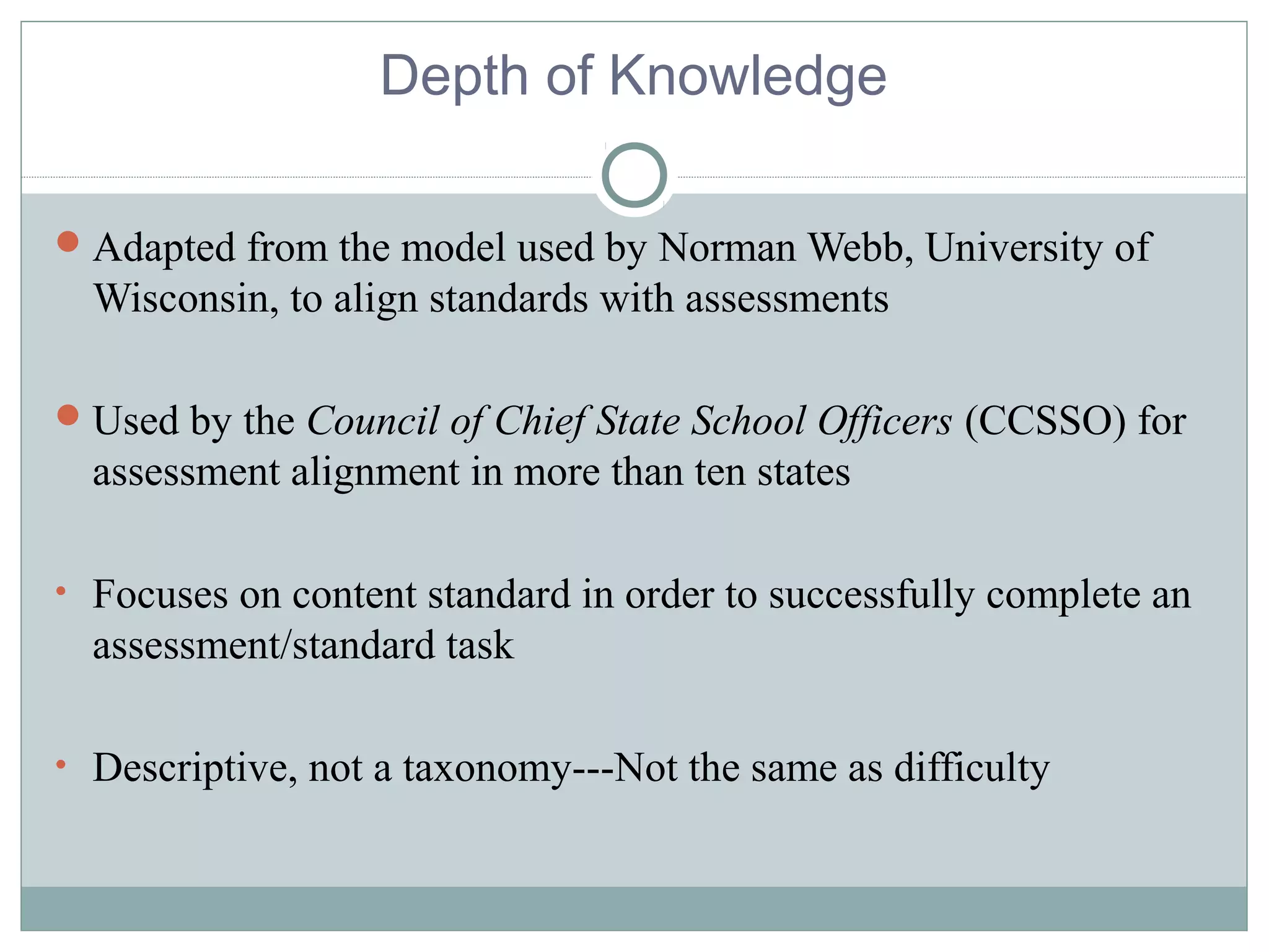 Depth of Knowledge
Adapted from the model used by Norman Webb, University of
Wisconsin, to align standards with assessments
Used by the Council of Chief State School Officers (CCSSO) for
assessment alignment in more than ten states
• Focuses on content standard in order to successfully complete an
assessment/standard task
• Descriptive, not a taxonomy---Not the same as difficulty
 