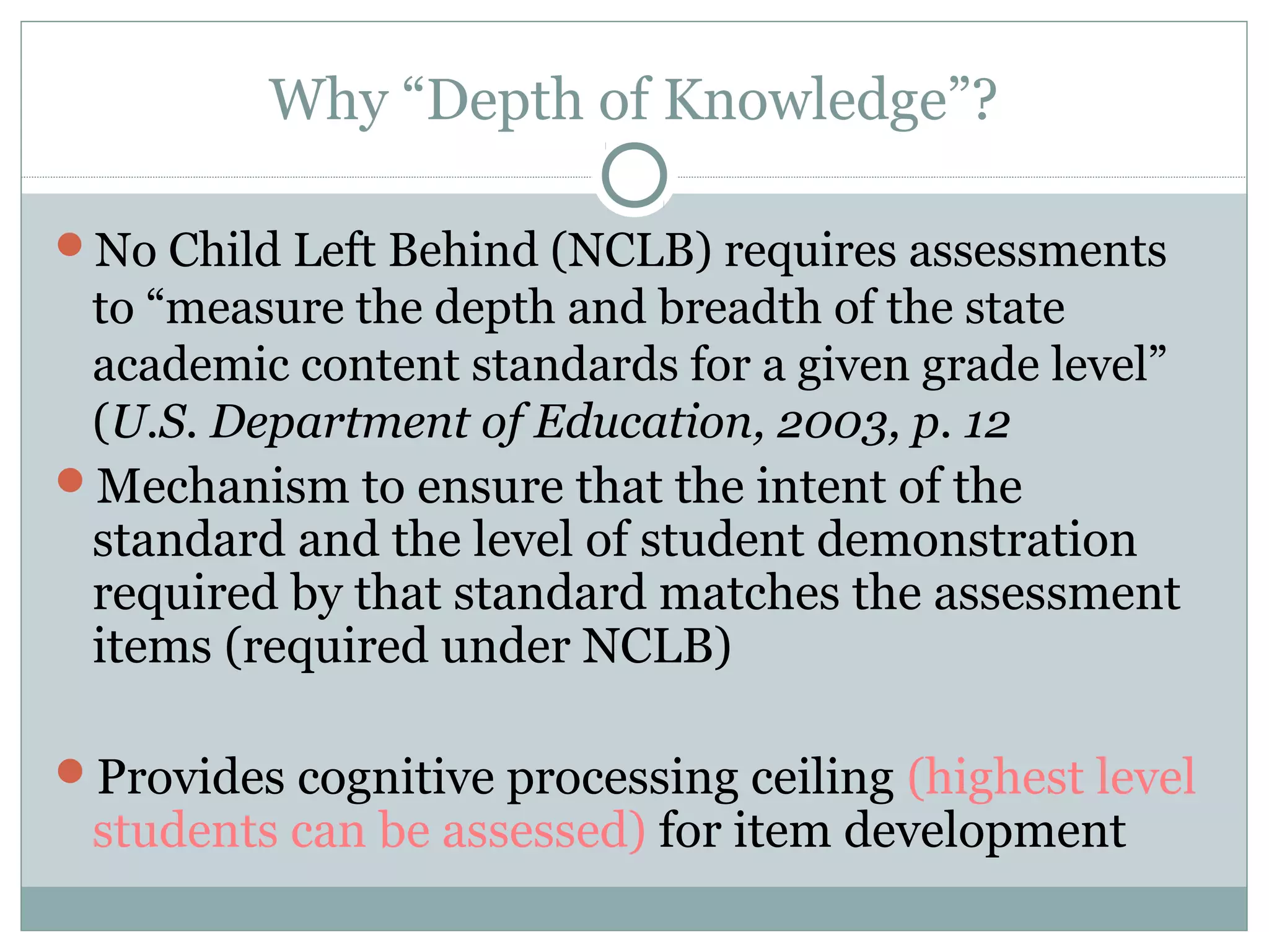 Why “Depth of Knowledge”?
No Child Left Behind (NCLB) requires assessments
to “measure the depth and breadth of the state
academic content standards for a given grade level”
(U.S. Department of Education, 2003, p. 12
Mechanism to ensure that the intent of the
standard and the level of student demonstration
required by that standard matches the assessment
items (required under NCLB)
Provides cognitive processing ceiling (highest level
students can be assessed) for item development
 