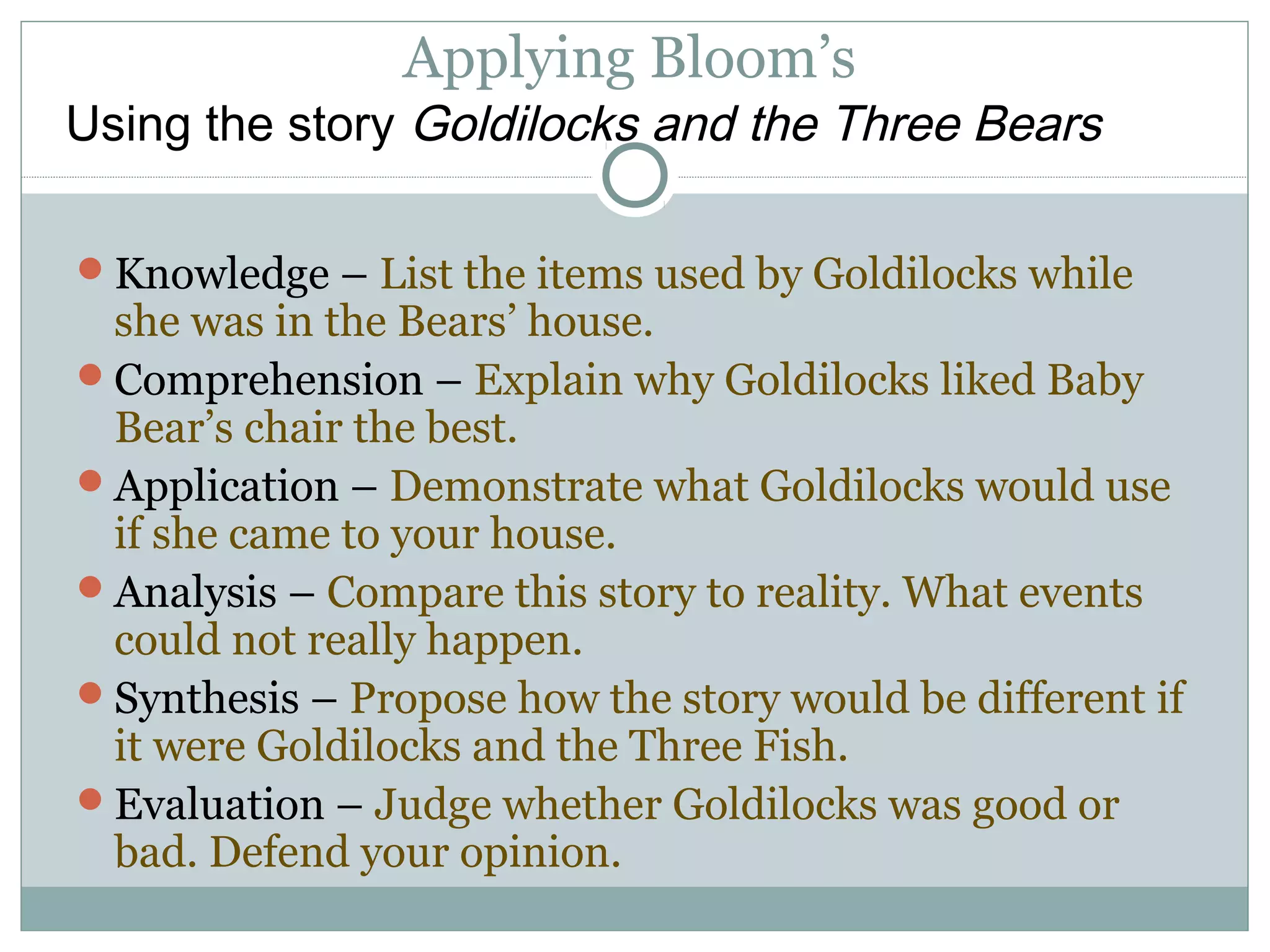 Applying Bloom’s
Knowledge – List the items used by Goldilocks while
she was in the Bears’ house.
Comprehension – Explain why Goldilocks liked Baby
Bear’s chair the best.
Application – Demonstrate what Goldilocks would use
if she came to your house.
Analysis – Compare this story to reality. What events
could not really happen.
Synthesis – Propose how the story would be different if
it were Goldilocks and the Three Fish.
Evaluation – Judge whether Goldilocks was good or
bad. Defend your opinion.
Using the story Goldilocks and the Three Bears
 