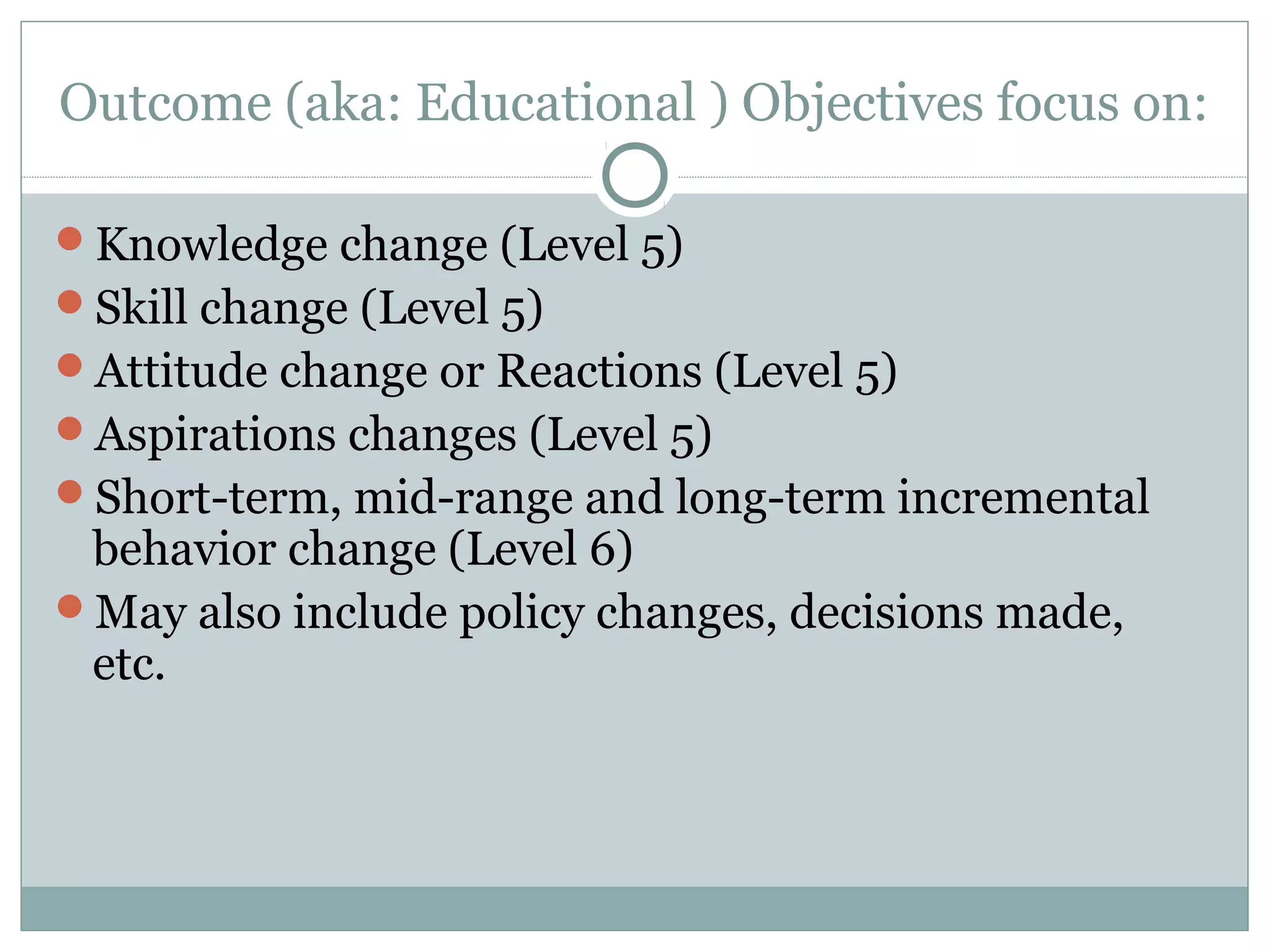 Outcome (aka: Educational ) Objectives focus on:
Knowledge change (Level 5)
Skill change (Level 5)
Attitude change or Reactions (Level 5)
Aspirations changes (Level 5)
Short-term, mid-range and long-term incremental
behavior change (Level 6)
May also include policy changes, decisions made,
etc.
 