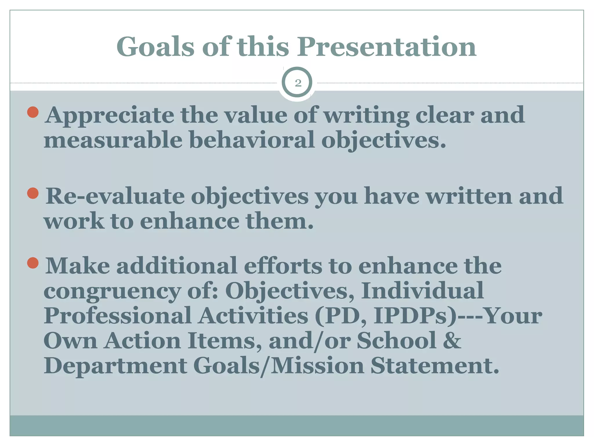 Goals of this Presentation
2
Appreciate the value of writing clear and
measurable behavioral objectives.
Re-evaluate objectives you have written and
work to enhance them.
Make additional efforts to enhance the
congruency of: Objectives, Individual
Professional Activities (PD, IPDPs)---Your
Own Action Items, and/or School &
Department Goals/Mission Statement.
 