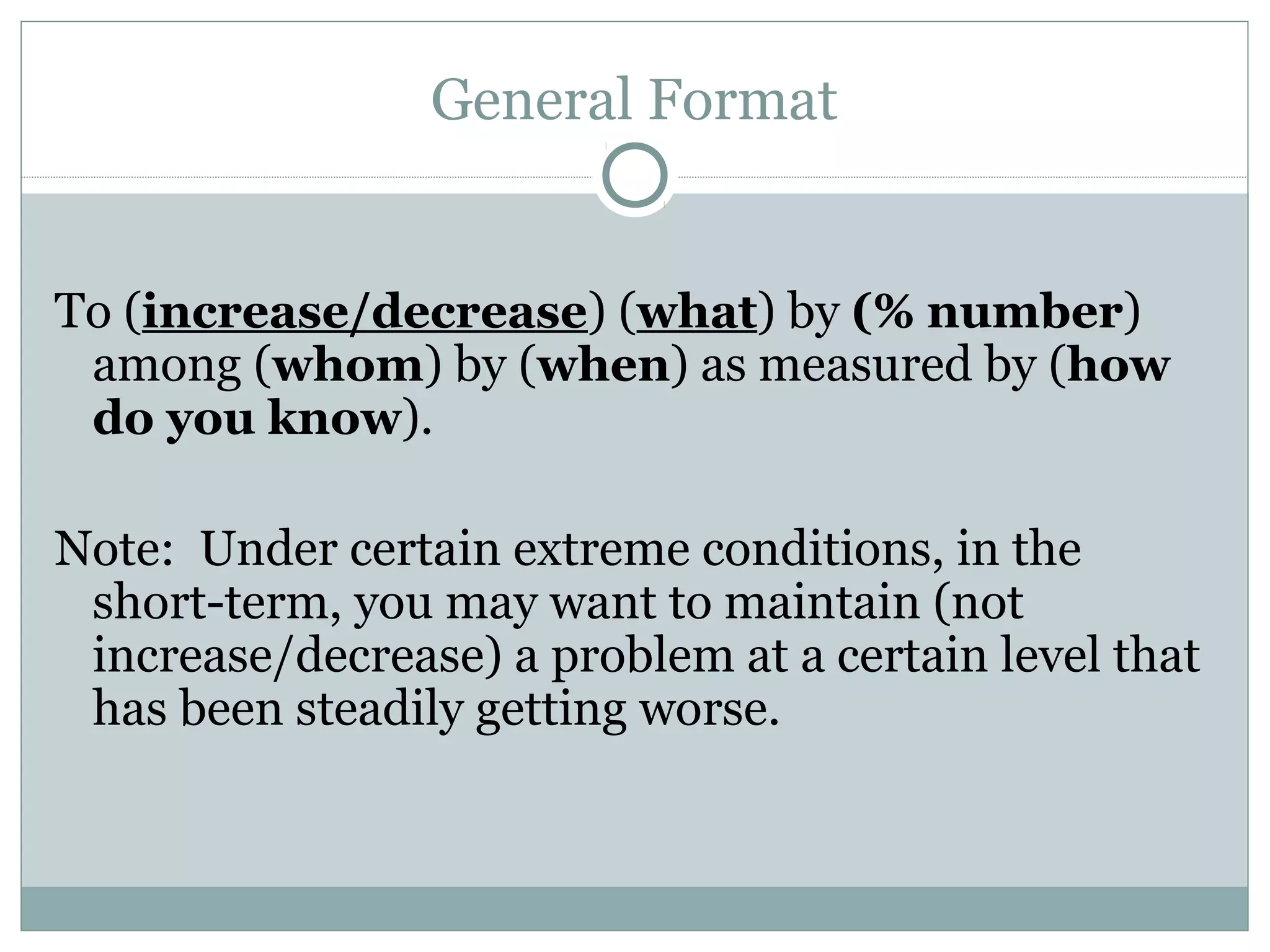 General Format
To (increase/decrease) (what) by (% number)
among (whom) by (when) as measured by (how
do you know).
Note: Under certain extreme conditions, in the
short-term, you may want to maintain (not
increase/decrease) a problem at a certain level that
has been steadily getting worse.
 