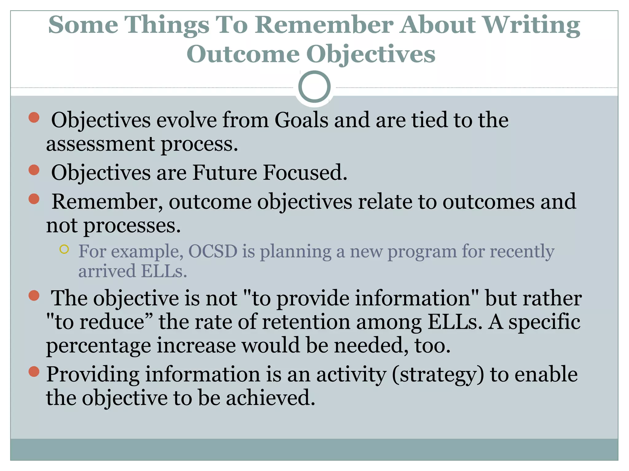 Some Things To Remember About Writing
Outcome Objectives
 Objectives evolve from Goals and are tied to the
assessment process.
 Objectives are Future Focused.
 Remember, outcome objectives relate to outcomes and
not processes.
 For example, OCSD is planning a new program for recently
arrived ELLs.
 The objective is not "to provide information" but rather
"to reduce” the rate of retention among ELLs. A specific
percentage increase would be needed, too.
Providing information is an activity (strategy) to enable
the objective to be achieved.
 