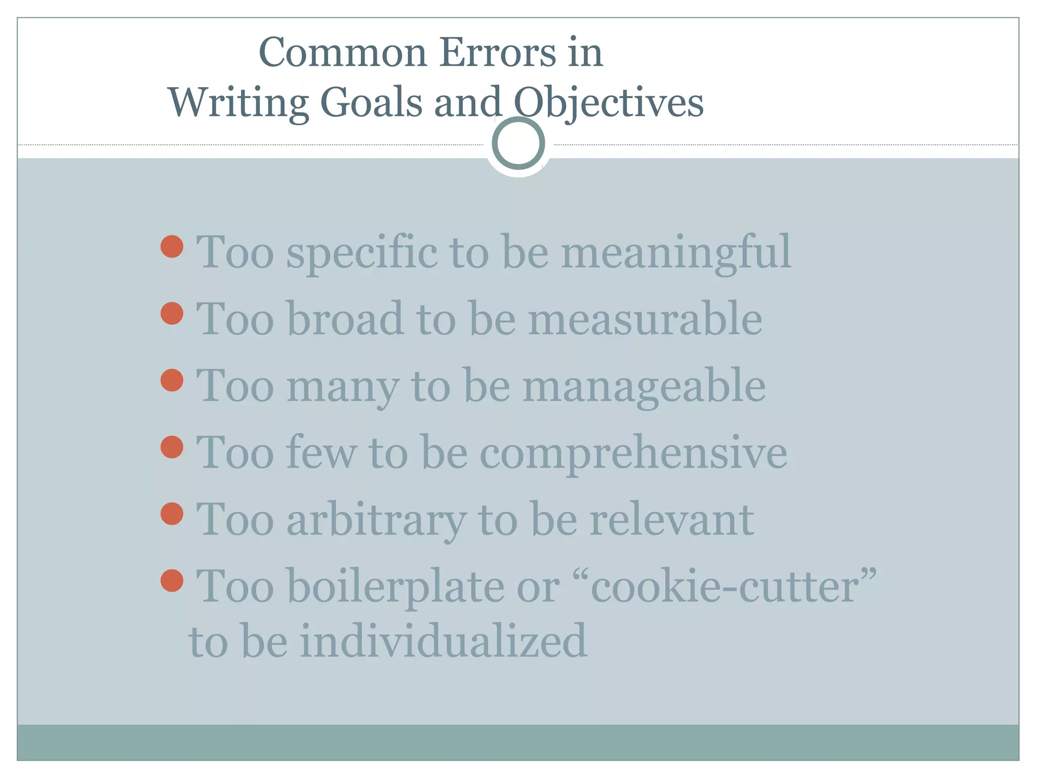 Common Errors in
Writing Goals and Objectives
Too specific to be meaningful
Too broad to be measurable
Too many to be manageable
Too few to be comprehensive
Too arbitrary to be relevant
Too boilerplate or “cookie-cutter”
to be individualized
 