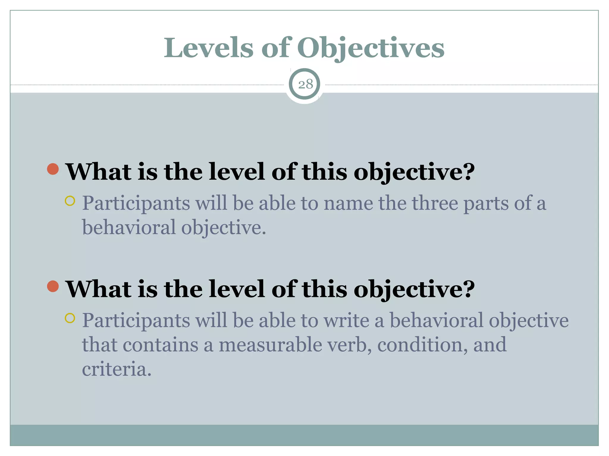Levels of Objectives
28
What is the level of this objective?
 Participants will be able to name the three parts of a
behavioral objective.
What is the level of this objective?
 Participants will be able to write a behavioral objective
that contains a measurable verb, condition, and
criteria.
 